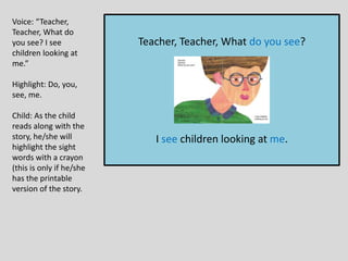 Teacher, Teacher, What do you see?
I see children looking at me.
Voice: “Teacher,
Teacher, What do
you see? I see
children looking at
me.”
Highlight: Do, you,
see, me.
Child: As the child
reads along with the
story, he/she will
highlight the sight
words with a crayon
(this is only if he/she
has the printable
version of the story.
 