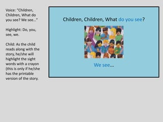 Children, Children, What do you see?
We see...
Voice: “Children,
Children, What do
you see? We see…”
Highlight: Do, you,
see, we.
Child: As the child
reads along with the
story, he/she will
highlight the sight
words with a crayon
(this is only if he/she
has the printable
version of the story.
 