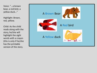 A Brown Bear
A Red bird
A Yellow duck
Voice: “…a brown
bear, a red bird, a
yellow duck…”
Highlight: Brown,
red, yellow.
Child: As the child
reads along with the
story, he/she will
highlight the sight
words with a crayon
(this is only if he/she
has the printable
version of the story.
 