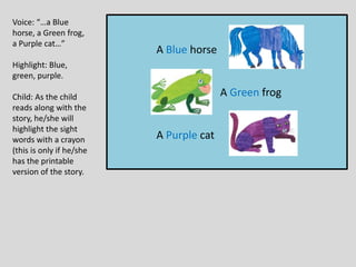 A Blue horse
A Green frog
A Purple cat
Voice: “…a Blue
horse, a Green frog,
a Purple cat…”
Highlight: Blue,
green, purple.
Child: As the child
reads along with the
story, he/she will
highlight the sight
words with a crayon
(this is only if he/she
has the printable
version of the story.
 