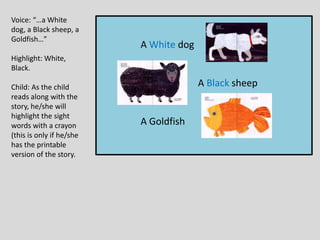 A White dog
A Black sheep
A Goldfish
Voice: “…a White
dog, a Black sheep, a
Goldfish…”
Highlight: White,
Black.
Child: As the child
reads along with the
story, he/she will
highlight the sight
words with a crayon
(this is only if he/she
has the printable
version of the story.
 