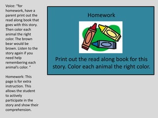 Voice: “for
homework, have a
parent print out the
read along book that
goes with this story.
Then color each
animal the right
color. The brown
bear would be
brown. Listen to the
story again if you
need help
remembering each
animal’s color. “
Homework: This
page is for extra
instruction. This
allows the student
to actively
participate in the
story and show their
comprehension.
Homework
Print out the read along book for this
story. Color each animal the right color.
 
