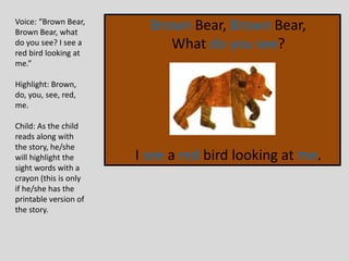 Brown Bear, Brown Bear,
What do you see?
I see a red bird looking at me.
Voice: “Brown Bear,
Brown Bear, what
do you see? I see a
red bird looking at
me.”
Highlight: Brown,
do, you, see, red,
me.
Child: As the child
reads along with
the story, he/she
will highlight the
sight words with a
crayon (this is only
if he/she has the
printable version of
the story.
 