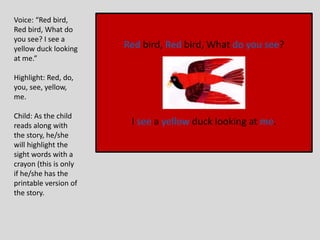 Red bird, Red bird, What do you see?
I see a yellow duck looking at me.
Voice: “Red bird,
Red bird, What do
you see? I see a
yellow duck looking
at me.”
Highlight: Red, do,
you, see, yellow,
me.
Child: As the child
reads along with
the story, he/she
will highlight the
sight words with a
crayon (this is only
if he/she has the
printable version of
the story.
 
