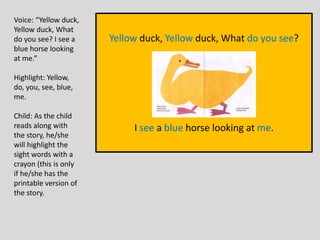 Yellow duck, Yellow duck, What do you see?
I see a blue horse looking at me.
Voice: “Yellow duck,
Yellow duck, What
do you see? I see a
blue horse looking
at me.”
Highlight: Yellow,
do, you, see, blue,
me.
Child: As the child
reads along with
the story, he/she
will highlight the
sight words with a
crayon (this is only
if he/she has the
printable version of
the story.
 