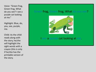 Green frog, Green frog, What do you see?
I see a purple cat looking at me.
Voice: “Green frog,
Green frog, What
do you see? I see a
purple cat looking
at me.”
Highlight: Blue, do,
you, see, purple,
me.
Child: As the child
reads along with
the story, he/she
will highlight the
sight words with a
crayon (this is only
if he/she has the
printable version of
the story.
 