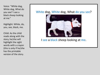 White dog, White dog, What do you see?
I see a black sheep looking at me.
Voice: “White dog,
White dog, What do
you see? I see a
black sheep looking
at me.”
Highlight: White, do,
you, see, black, me.
Child: As the child
reads along with the
story, he/she will
highlight the sight
words with a crayon
(this is only if he/she
has the printable
version of the story.
 