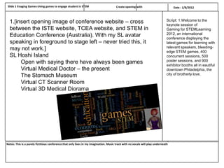 Slide 1 Enaging Games-Using games to engage student in STEM                           Create opening with                         Date : 1/8/2012



  1.[insert opening image of conference website – cross                                                                        Script: 1.Welcome to the
                                                                                                                               keynote session of
  between the ISTE website, TCEA website, and STEM in                                                                          Gaming for STEMLearning
  Education Conference (Australia). With my SL avatar                                                                          2012, an international
                                                                                                                               conference displaying the
  speaking in foreground to stage left – never tried this, it                                                                  latest games for learning with
  may not work.]                                                                                                               relevant speakers, bleeding-
                                                                                                                               edge STEM games, 400
  SL Hoshi Island                                                                                                              concurrent sessions, 500
       Open with saying there have always been games                                                                           poster sessions, and 900
                                                                                                                               exhibitor booths all in eautiful
       Virtual Medical Doctor – the present                                                                                    downtown Philadelphia, the
       The Stomach Museum                                                                                                      city of brotherly love.

       Virtual CT Scanner Room
       Virtual 3D Medical Diorama




Notes: This is a purely fictitious conference that only lives in my imagination. Music track with no vocals will play underneath
 