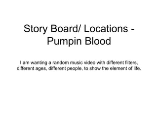 Story Board/ Locations -
Pumpin Blood
I am wanting a random music video with different filters,
different ages, different people, to show the element of life.
 