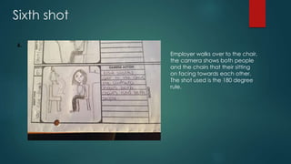 Sixth shot
6.
Employer walks over to the chair,
the camera shows both people
and the chairs that their sitting
on facing towards each other.
The shot used is the 180 degree
rule.
 