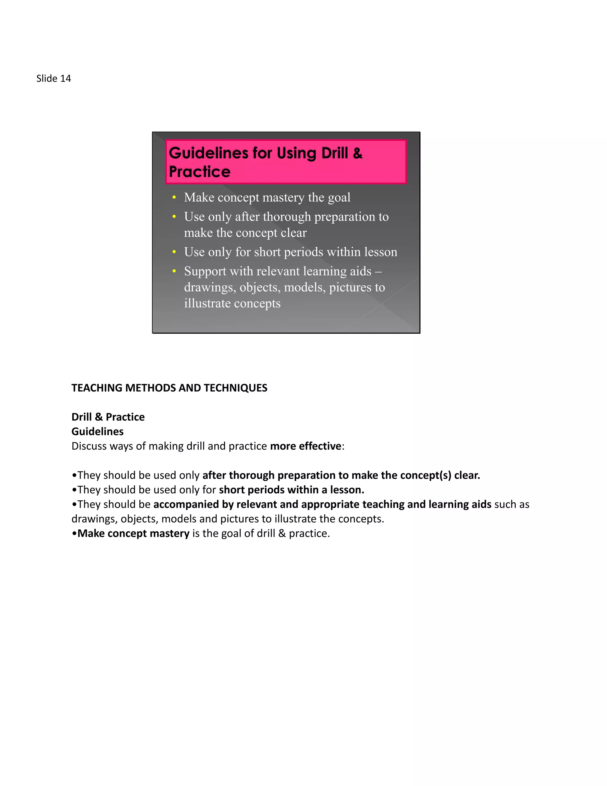 Slide 14




                               • Make concept mastery the goal
                               • Use only after thorough preparation to
                                 make the concept clear
                               • Use only for short periods within lesson
                               • Support with relevant learning aids –
                                  drawings, objects, models, pictures to
                                  illustrate concepts




           TEACHING METHODS AND TECHNIQUES

           Drill & Practice
           Guidelines
           Discuss ways of making drill and practice more effective:

           •They should be used only after thorough preparation to make the concept(s) clear.
           •They should be used only for short periods within a lesson.
           •They should be accompanied by relevant and appropriate teaching and learning aids such as
           drawings, objects, models and pictures to illustrate the concepts.
           •Make concept mastery is the goal of drill & practice.
 
