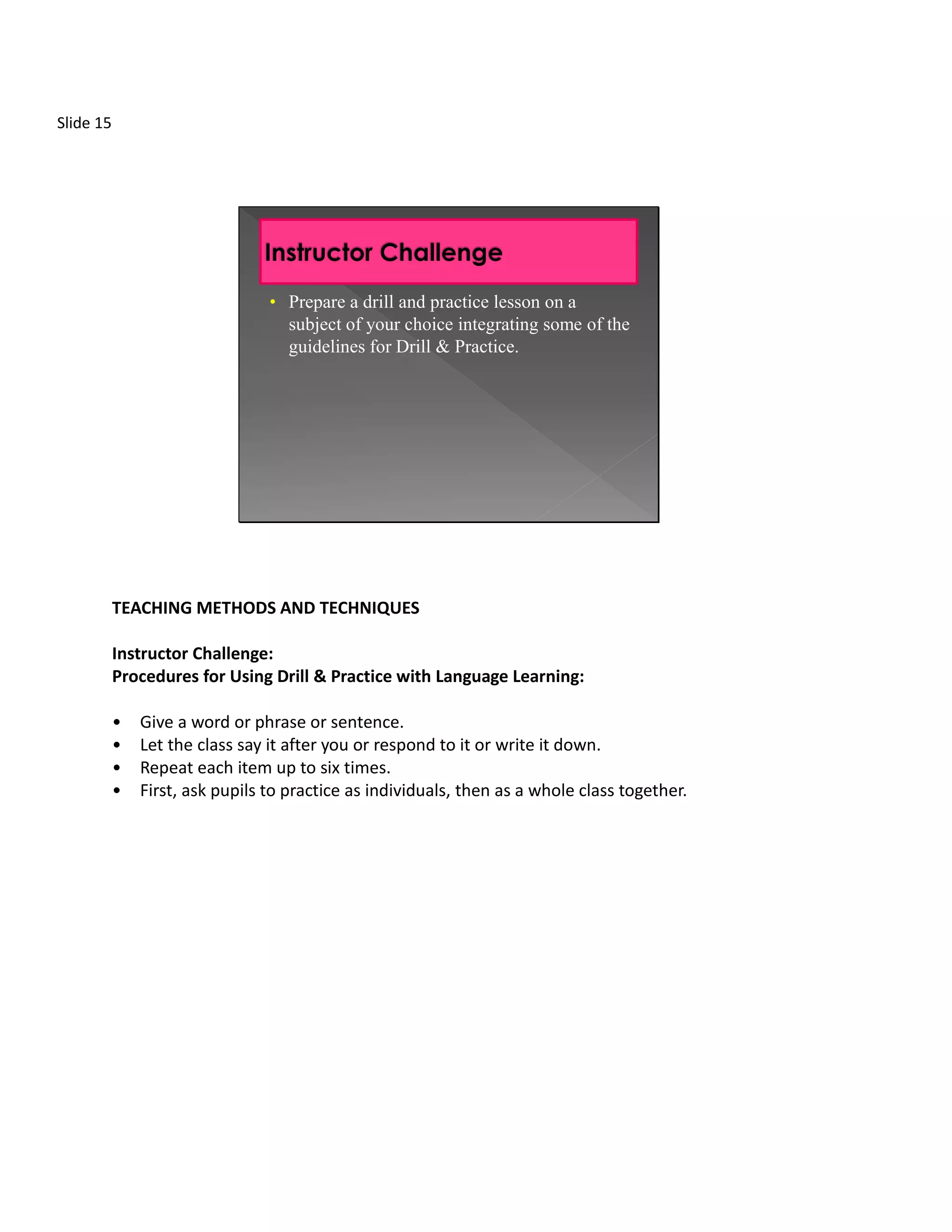 Slide 15




                                 • Prepare a drill and practice lesson on a
                                   subject of your choice integrating some of the
                                   guidelines for Drill & Practice.




           TEACHING METHODS AND TECHNIQUES

           Instructor Challenge:
           Procedures for Using Drill & Practice with Language Learning:

           •   Give a word or phrase or sentence.
           •   Let the class say it after you or respond to it or write it down.
           •   Repeat each item up to six times.
           •   First, ask pupils to practice as individuals, then as a whole class together.
 