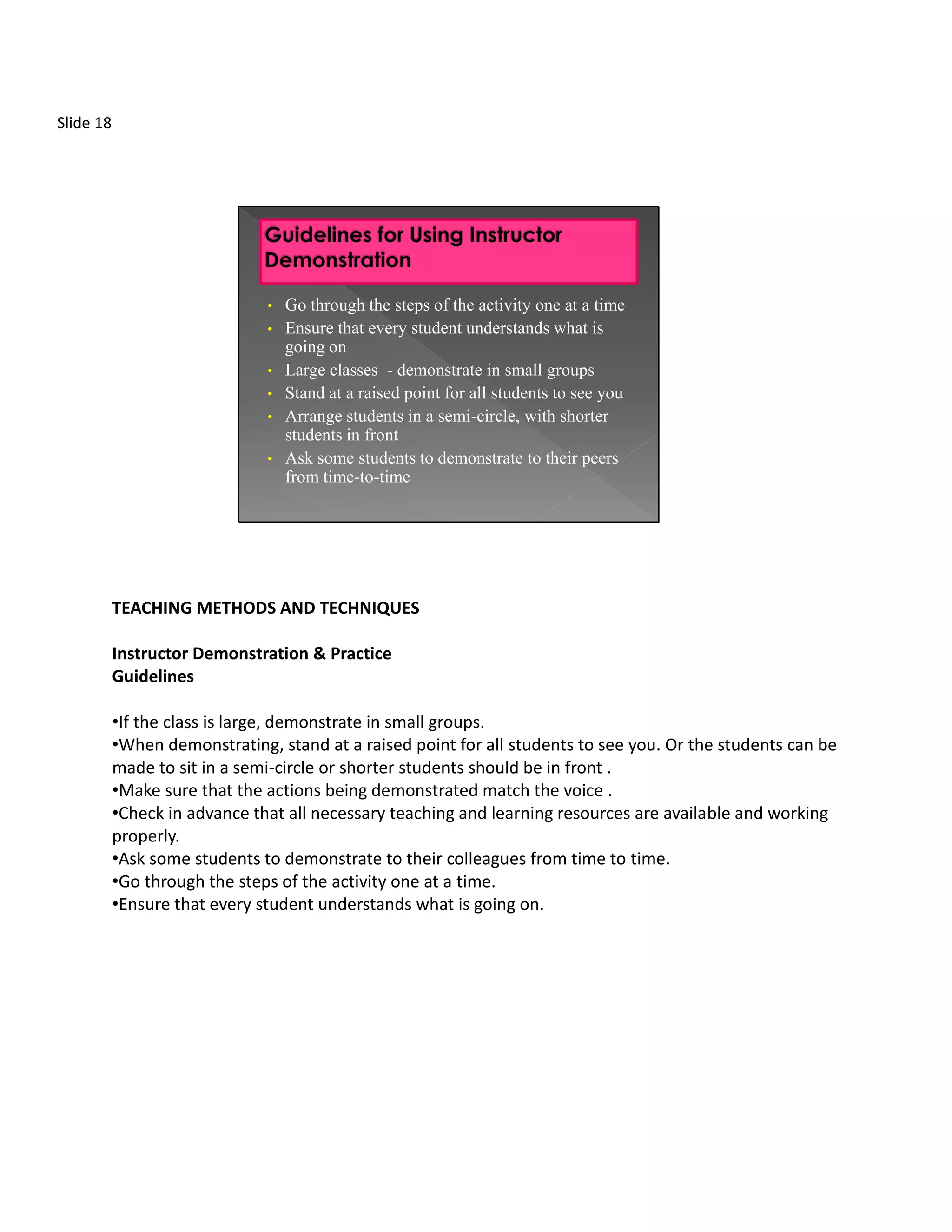 Slide 18




                               • Go through the steps of the activity one at a time
                               • Ensure that every student understands what is
                                 going on
                               • Large classes - demonstrate in small groups
                               • Stand at a raised point for all students to see you
                               • Arrange students in a semi-circle, with shorter
                                 students in front
                               • Ask some students to demonstrate to their peers
                                 from time-to-time




           TEACHING METHODS AND TECHNIQUES

           Instructor Demonstration & Practice
           Guidelines

           •If the class is large, demonstrate in small groups.
           •When demonstrating, stand at a raised point for all students to see you. Or the students can be
           made to sit in a semi-circle or shorter students should be in front .
           •Make sure that the actions being demonstrated match the voice .
           •Check in advance that all necessary teaching and learning resources are available and working
           properly.
           •Ask some students to demonstrate to their colleagues from time to time.
           •Go through the steps of the activity one at a time.
           •Ensure that every student understands what is going on.
 