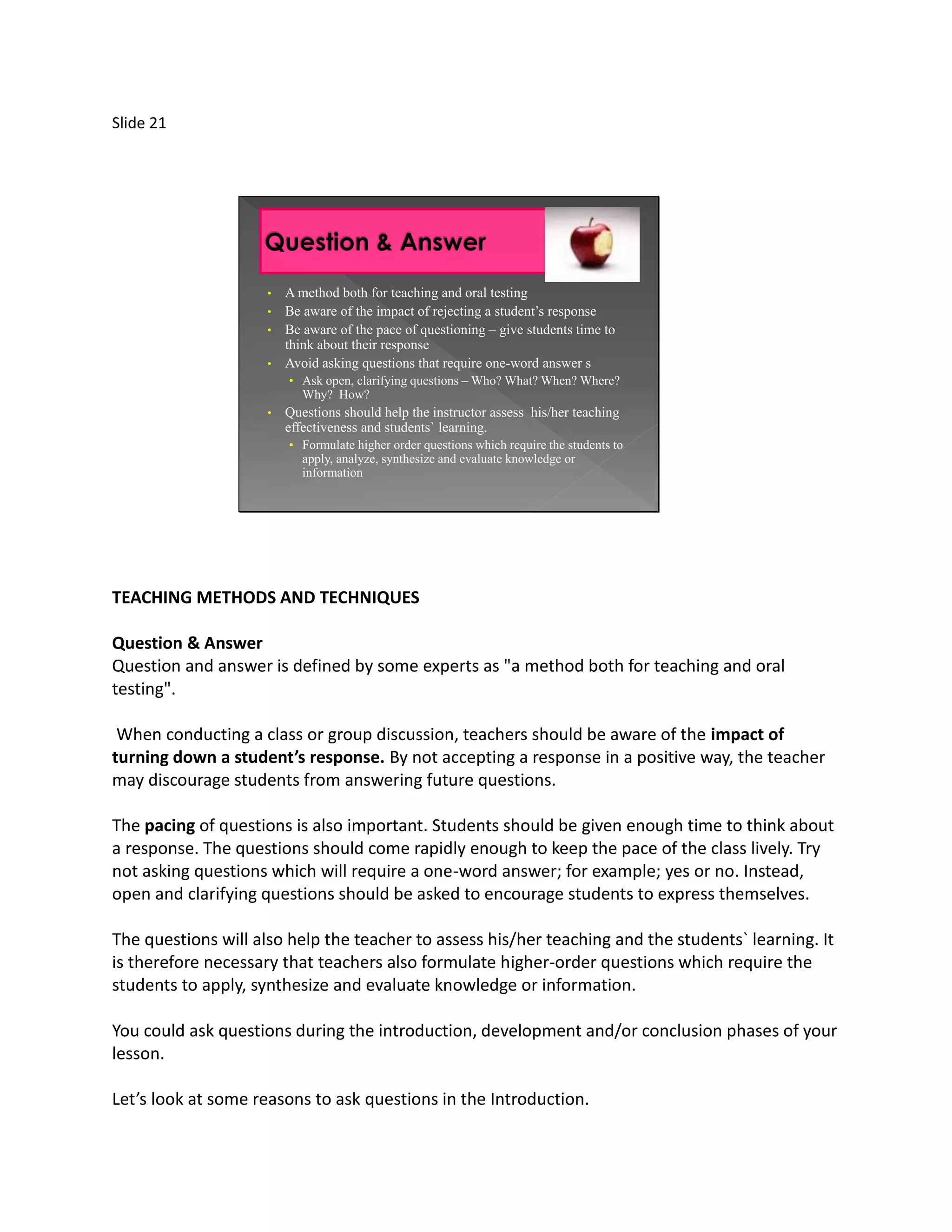 Slide 21




                     •   A method both for teaching and oral testing
                     •   Be aware of the impact of rejecting a student’s response
                     •   Be aware of the pace of questioning – give students time to
                         think about their response
                     •   Avoid asking questions that require one-word answer s
                         • Ask open, clarifying questions – Who? What? When? Where?
                            Why? How?
                     •   Questions should help the instructor assess his/her teaching
                         effectiveness and students` learning.
                         • Formulate higher order questions which require the students to
                            apply, analyze, synthesize and evaluate knowledge or
                            information




TEACHING METHODS AND TECHNIQUES

Question & Answer
Question and answer is defined by some experts as "a method both for teaching and oral
testing".

 When conducting a class or group discussion, teachers should be aware of the impact of
turning down a student’s response. By not accepting a response in a positive way, the teacher
may discourage students from answering future questions.

The pacing of questions is also important. Students should be given enough time to think about
a response. The questions should come rapidly enough to keep the pace of the class lively. Try
not asking questions which will require a one-word answer; for example; yes or no. Instead,
open and clarifying questions should be asked to encourage students to express themselves.

The questions will also help the teacher to assess his/her teaching and the students` learning. It
is therefore necessary that teachers also formulate higher-order questions which require the
students to apply, synthesize and evaluate knowledge or information.

You could ask questions during the introduction, development and/or conclusion phases of your
lesson.

Let’s look at some reasons to ask questions in the Introduction.
 