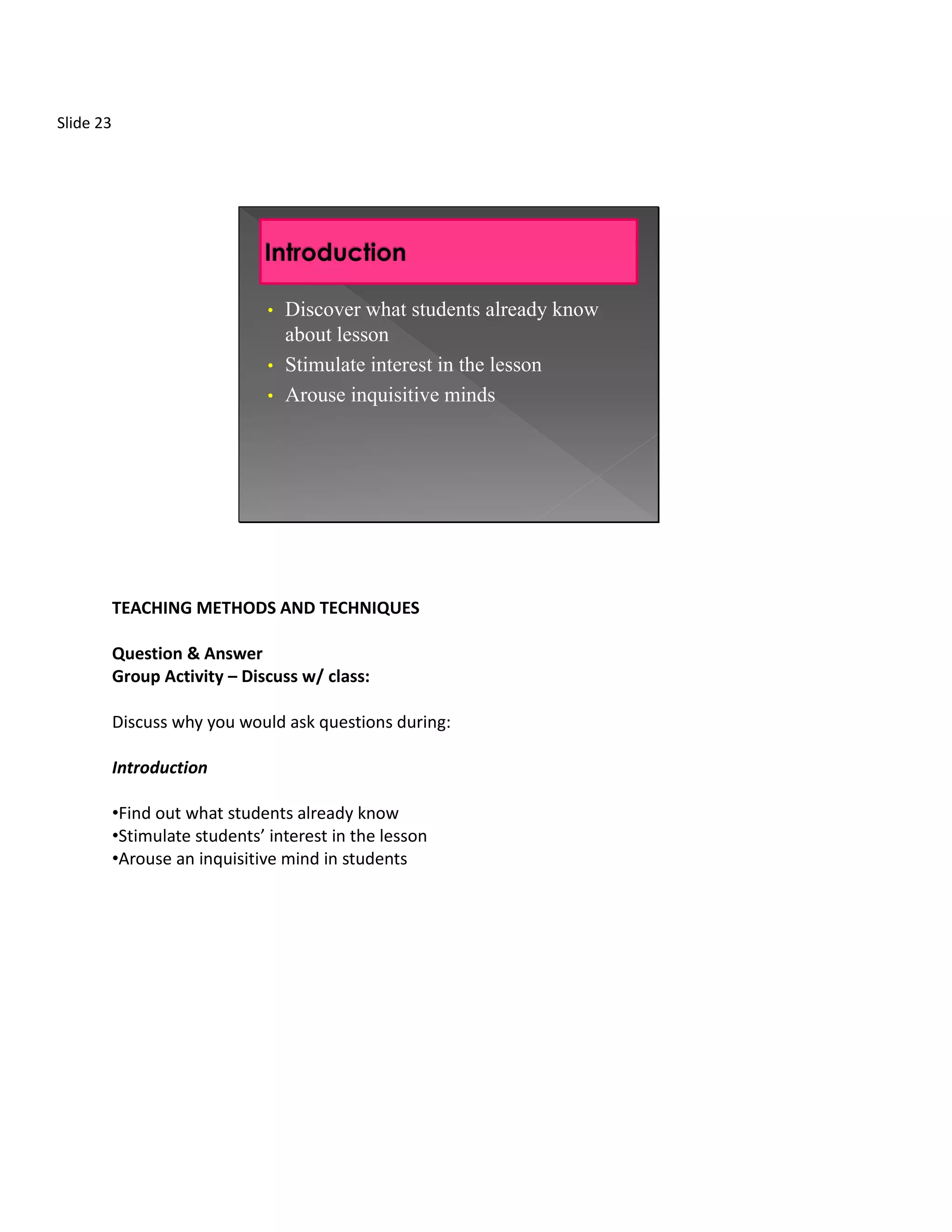 Slide 23




                                • Discover what students already know
                                  about lesson
                                • Stimulate interest in the lesson
                                • Arouse inquisitive minds




           TEACHING METHODS AND TECHNIQUES

           Question & Answer
           Group Activity – Discuss w/ class:

           Discuss why you would ask questions during:

           Introduction

           •Find out what students already know
           •Stimulate students’ interest in the lesson
           •Arouse an inquisitive mind in students
 