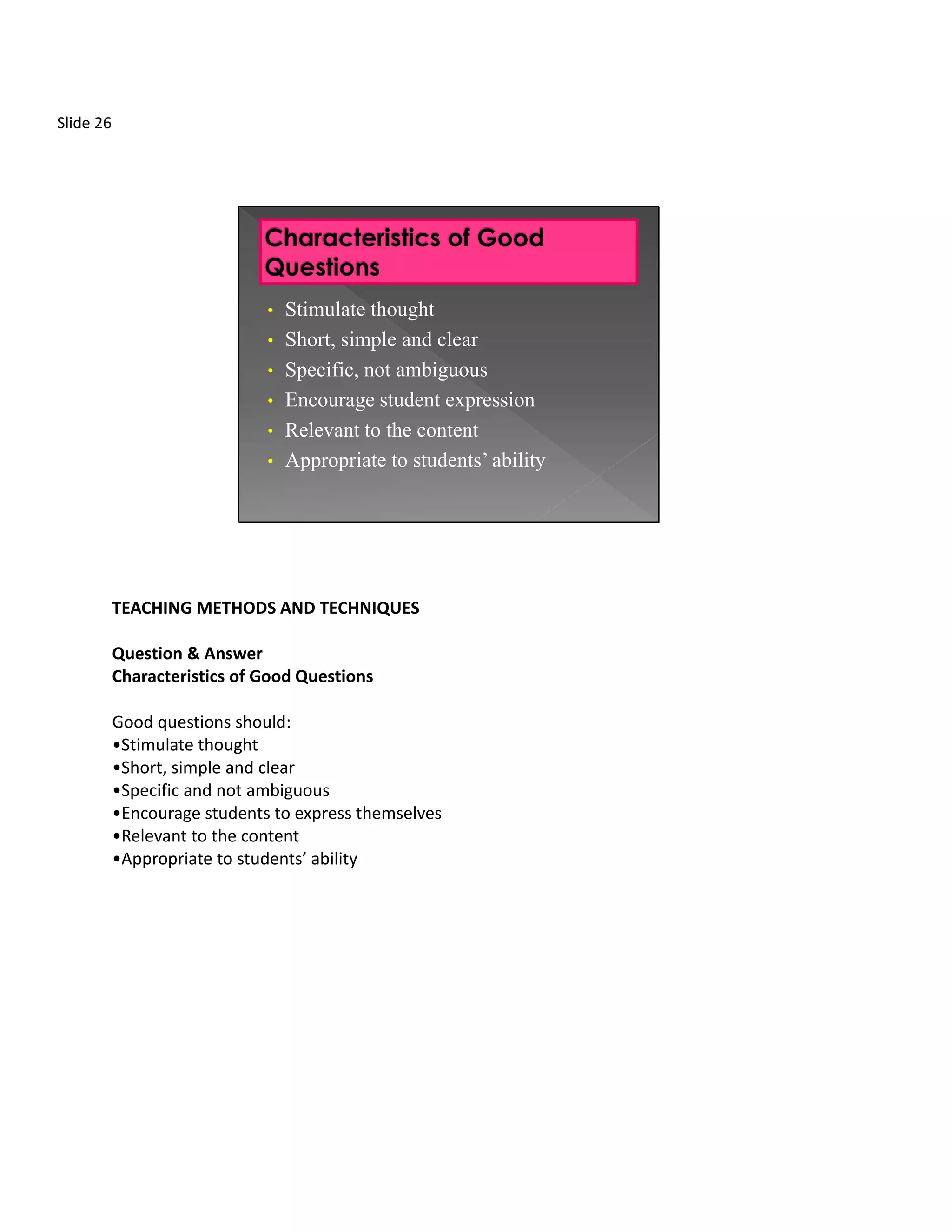Slide 26




                              • Stimulate thought
                              • Short, simple and clear
                              • Specific, not ambiguous
                              • Encourage student expression
                              • Relevant to the content
                              • Appropriate to students’ ability




           TEACHING METHODS AND TECHNIQUES

           Question & Answer
           Characteristics of Good Questions

           Good questions should:
           •Stimulate thought
           •Short, simple and clear
           •Specific and not ambiguous
           •Encourage students to express themselves
           •Relevant to the content
           •Appropriate to students’ ability
 