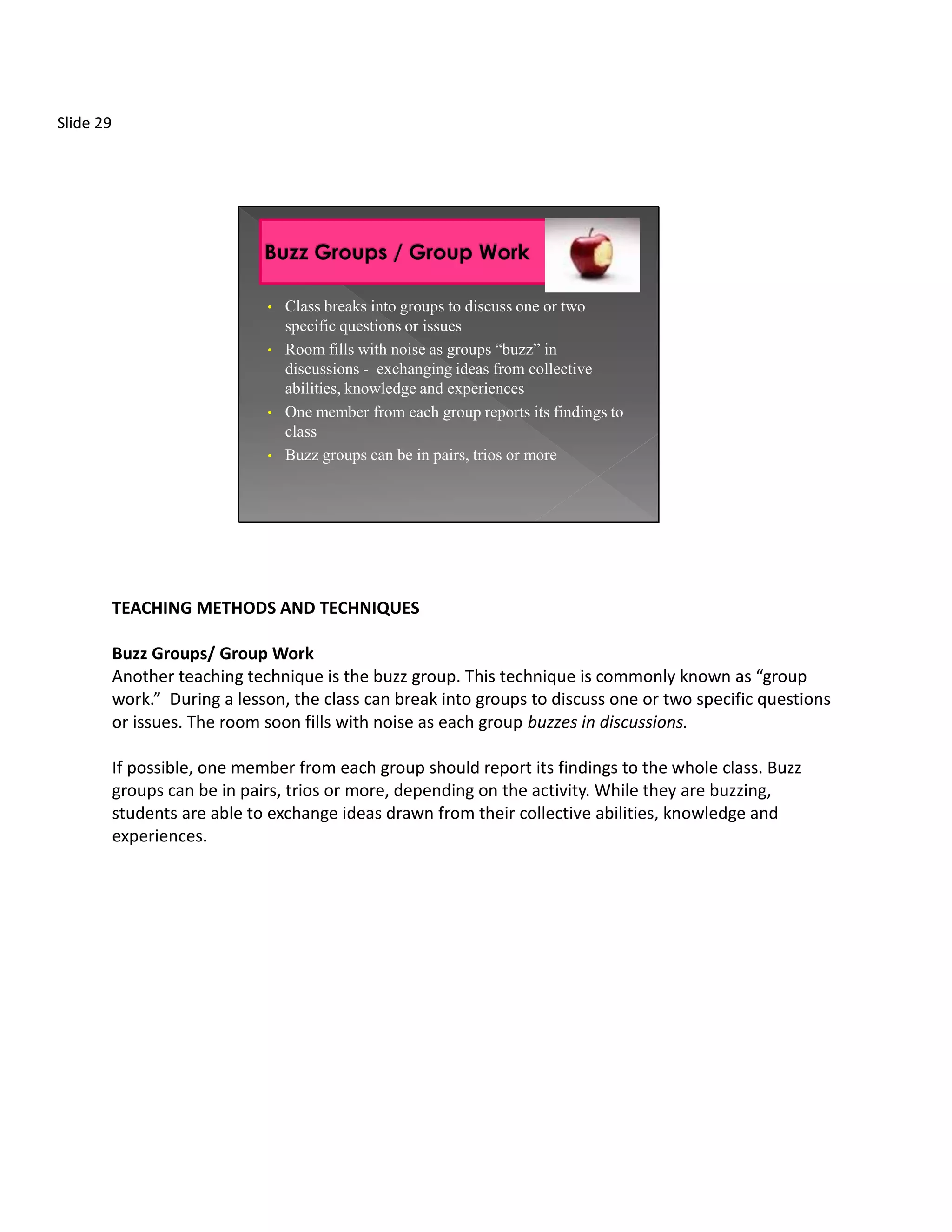 Slide 29




                               •   Class breaks into groups to discuss one or two
                                   specific questions or issues
                               •   Room fills with noise as groups “buzz” in
                                   discussions - exchanging ideas from collective
                                   abilities, knowledge and experiences
                               •   One member from each group reports its findings to
                                   class
                               •   Buzz groups can be in pairs, trios or more




           TEACHING METHODS AND TECHNIQUES

           Buzz Groups/ Group Work
           Another teaching technique is the buzz group. This technique is commonly known as “group
           work.” During a lesson, the class can break into groups to discuss one or two specific questions
           or issues. The room soon fills with noise as each group buzzes in discussions.

           If possible, one member from each group should report its findings to the whole class. Buzz
           groups can be in pairs, trios or more, depending on the activity. While they are buzzing,
           students are able to exchange ideas drawn from their collective abilities, knowledge and
           experiences.
 