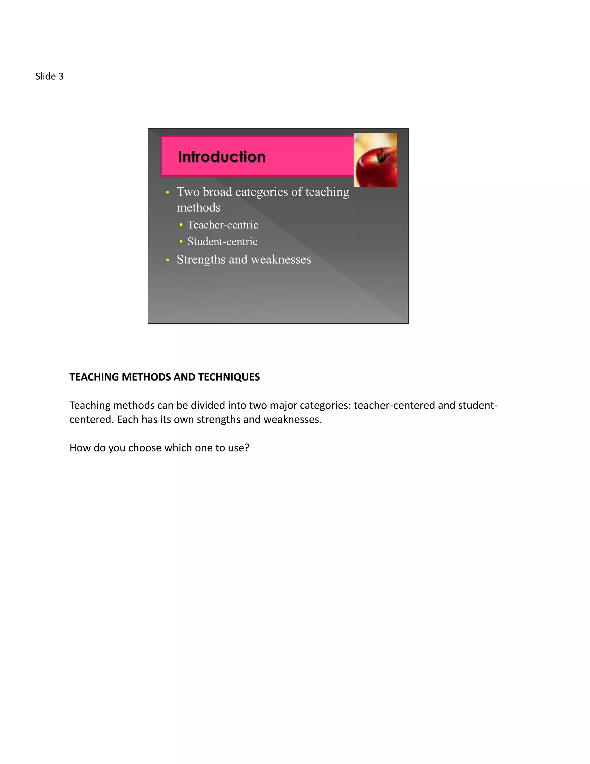 Slide 3




                             •   Two broad categories of teaching
                                 methods
                                 • Teacher-centric
                                 • Student-centric
                             •   Strengths and weaknesses




          TEACHING METHODS AND TECHNIQUES

          Teaching methods can be divided into two major categories: teacher-centered and student-
          centered. Each has its own strengths and weaknesses.

          How do you choose which one to use?
 