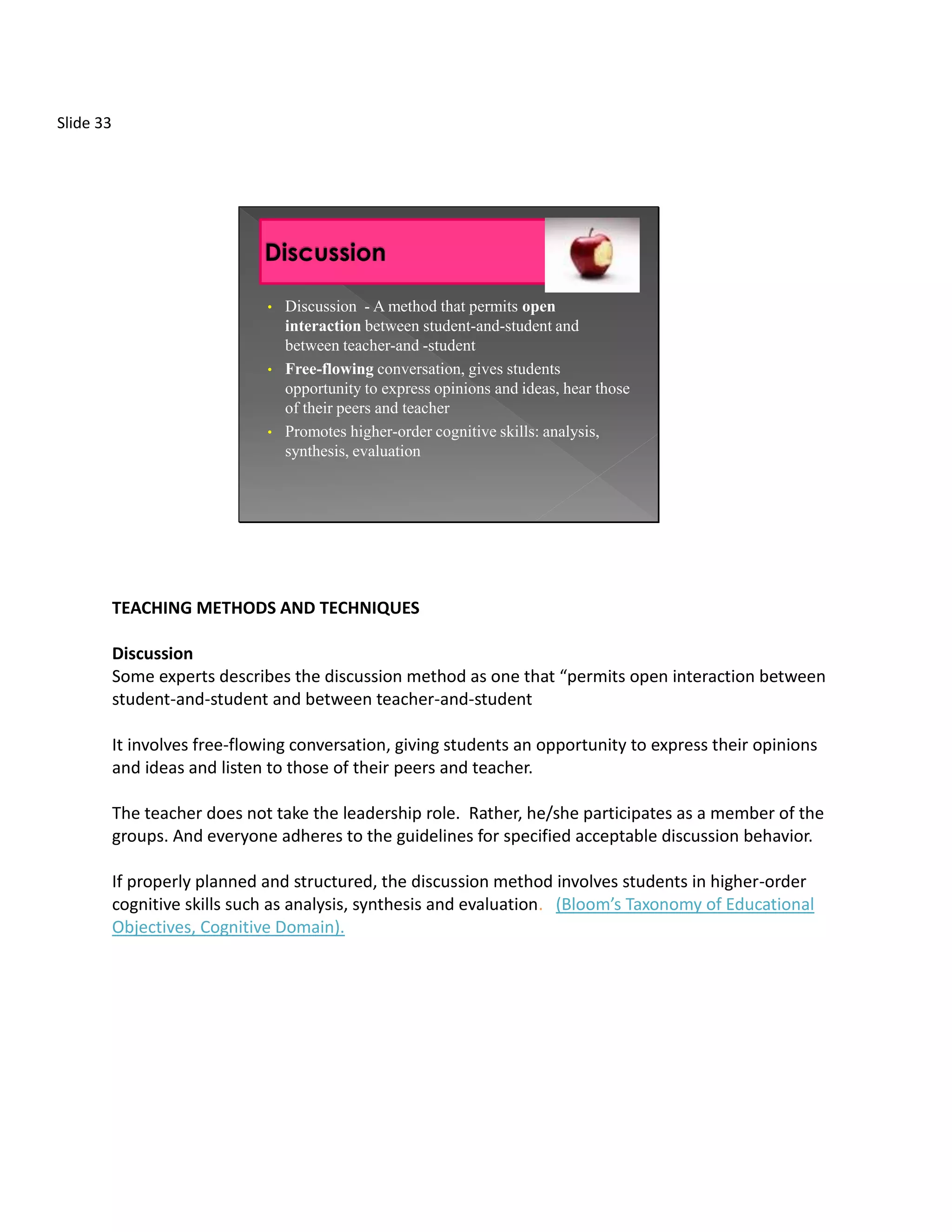 Slide 33




                               •   Discussion - A method that permits open
                                   interaction between student-and-student and
                                   between teacher-and -student
                               •   Free-flowing conversation, gives students
                                   opportunity to express opinions and ideas, hear those
                                   of their peers and teacher
                               •   Promotes higher-order cognitive skills: analysis,
                                   synthesis, evaluation




           TEACHING METHODS AND TECHNIQUES

           Discussion
           Some experts describes the discussion method as one that “permits open interaction between
           student-and-student and between teacher-and-student

           It involves free-flowing conversation, giving students an opportunity to express their opinions
           and ideas and listen to those of their peers and teacher.

           The teacher does not take the leadership role. Rather, he/she participates as a member of the
           groups. And everyone adheres to the guidelines for specified acceptable discussion behavior.

           If properly planned and structured, the discussion method involves students in higher-order
           cognitive skills such as analysis, synthesis and evaluation. (Bloom’s Taxonomy of Educational
           Objectives, Cognitive Domain).
 