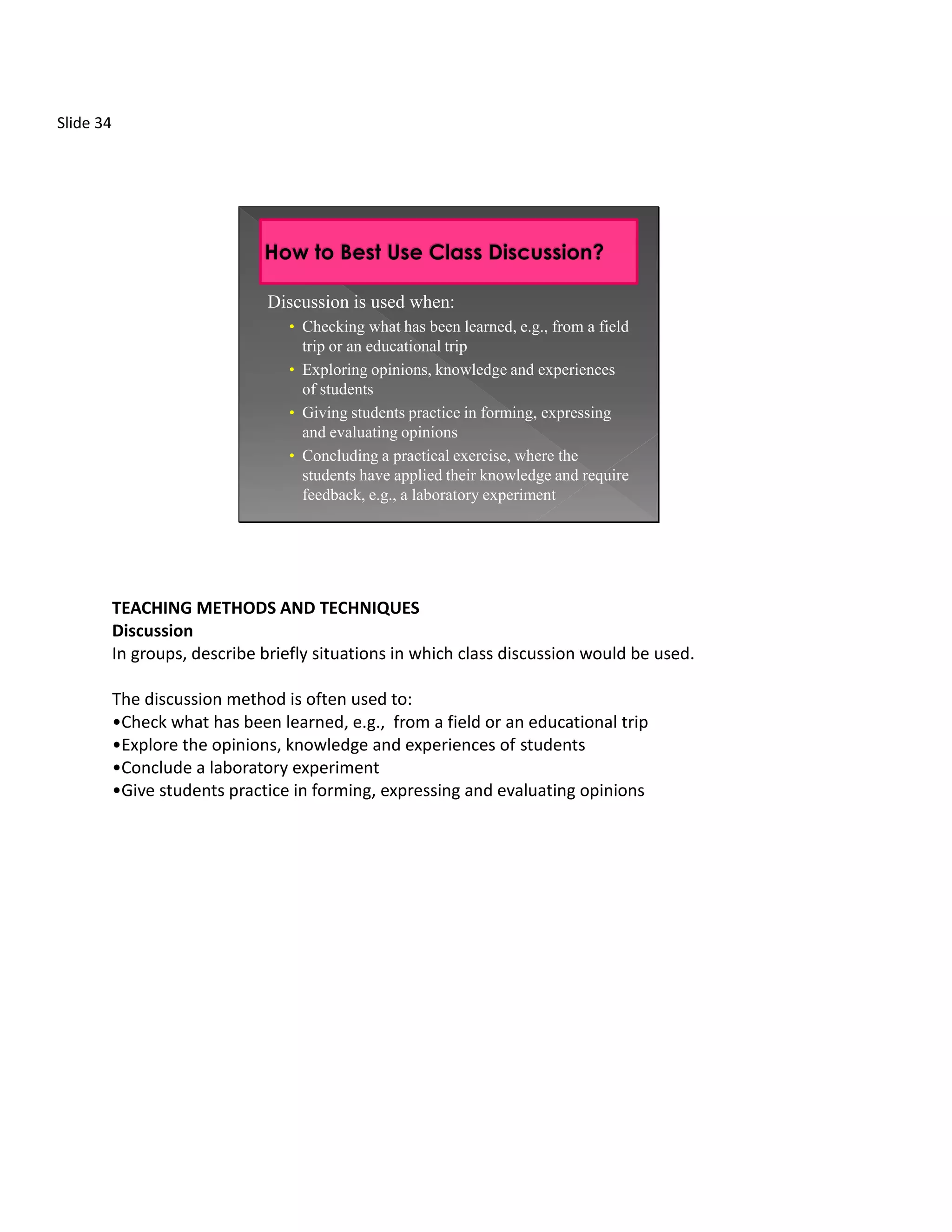 Slide 34




                                Discussion is used when:
                                   • Checking what has been learned, e.g., from a field
                                     trip or an educational trip
                                   • Exploring opinions, knowledge and experiences
                                     of students
                                   • Giving students practice in forming, expressing
                                     and evaluating opinions
                                   • Concluding a practical exercise, where the
                                     students have applied their knowledge and require
                                     feedback, e.g., a laboratory experiment




           TEACHING METHODS AND TECHNIQUES
           Discussion
           In groups, describe briefly situations in which class discussion would be used.

           The discussion method is often used to:
           •Check what has been learned, e.g., from a field or an educational trip
           •Explore the opinions, knowledge and experiences of students
           •Conclude a laboratory experiment
           •Give students practice in forming, expressing and evaluating opinions
 