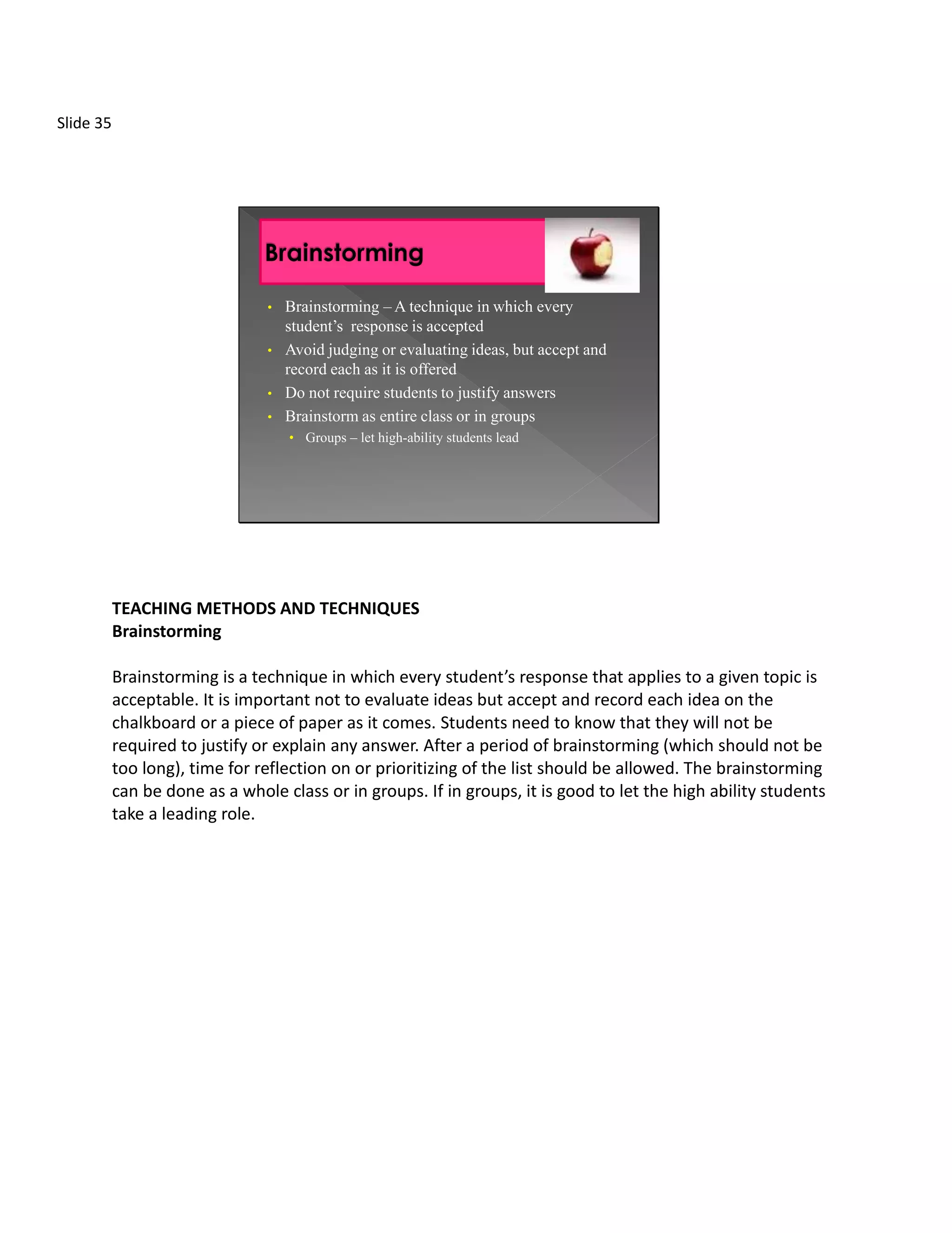 Slide 35




                                •   Brainstorming – A technique in which every
                                    student’s response is accepted
                                •   Avoid judging or evaluating ideas, but accept and
                                    record each as it is offered
                                •   Do not require students to justify answers
                                •   Brainstorm as entire class or in groups
                                    • Groups – let high-ability students lead




           TEACHING METHODS AND TECHNIQUES
           Brainstorming

           Brainstorming is a technique in which every student’s response that applies to a given topic is
           acceptable. It is important not to evaluate ideas but accept and record each idea on the
           chalkboard or a piece of paper as it comes. Students need to know that they will not be
           required to justify or explain any answer. After a period of brainstorming (which should not be
           too long), time for reflection on or prioritizing of the list should be allowed. The brainstorming
           can be done as a whole class or in groups. If in groups, it is good to let the high ability students
           take a leading role.
 