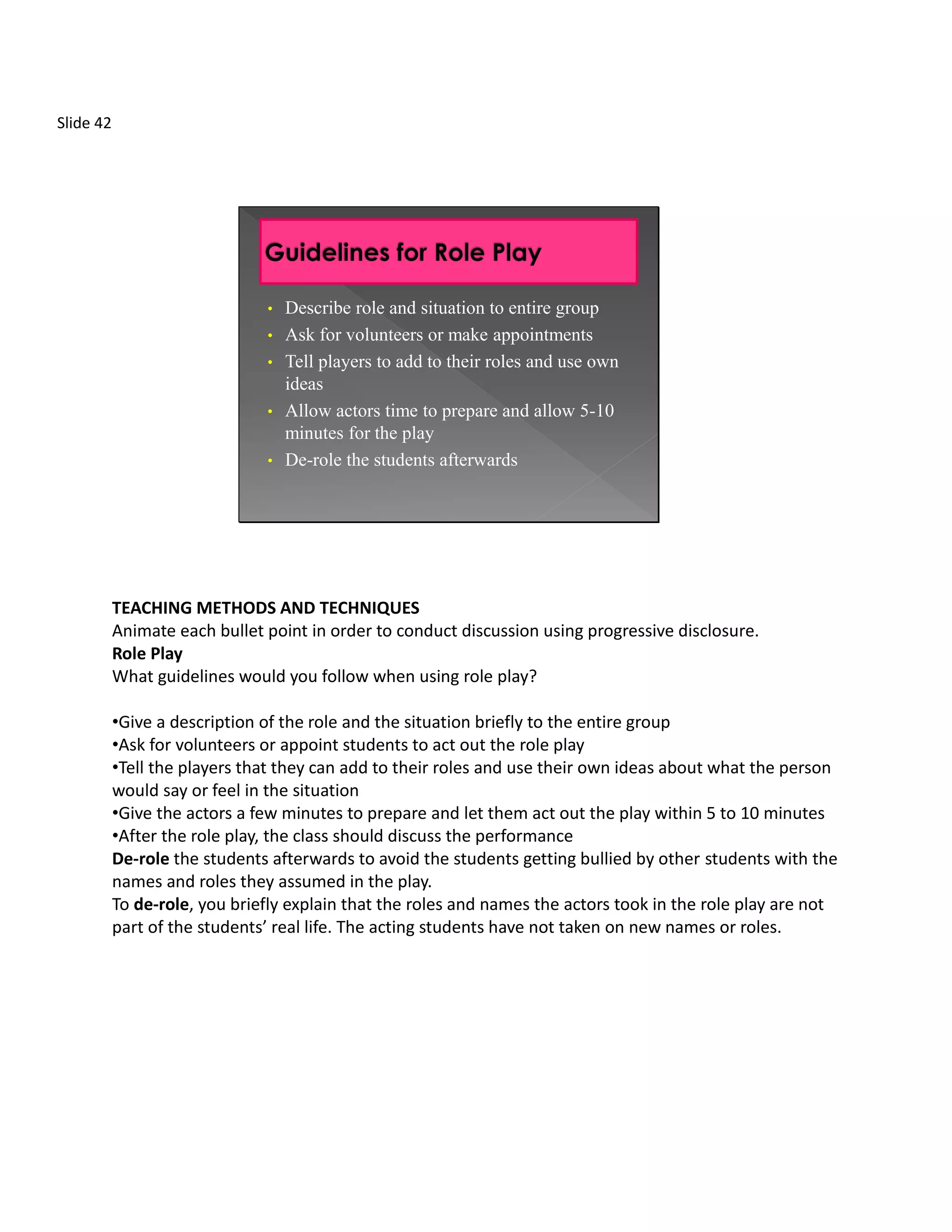 Slide 42




                               •   Describe role and situation to entire group
                               •   Ask for volunteers or make appointments
                               •   Tell players to add to their roles and use own
                                   ideas
                               •   Allow actors time to prepare and allow 5-10
                                   minutes for the play
                               •   De-role the students afterwards




           TEACHING METHODS AND TECHNIQUES
           Animate each bullet point in order to conduct discussion using progressive disclosure.
           Role Play
           What guidelines would you follow when using role play?

           •Give a description of the role and the situation briefly to the entire group
           •Ask for volunteers or appoint students to act out the role play
           •Tell the players that they can add to their roles and use their own ideas about what the person
           would say or feel in the situation
           •Give the actors a few minutes to prepare and let them act out the play within 5 to 10 minutes
           •After the role play, the class should discuss the performance
           De-role the students afterwards to avoid the students getting bullied by other students with the
           names and roles they assumed in the play.
           To de-role, you briefly explain that the roles and names the actors took in the role play are not
           part of the students’ real life. The acting students have not taken on new names or roles.
 