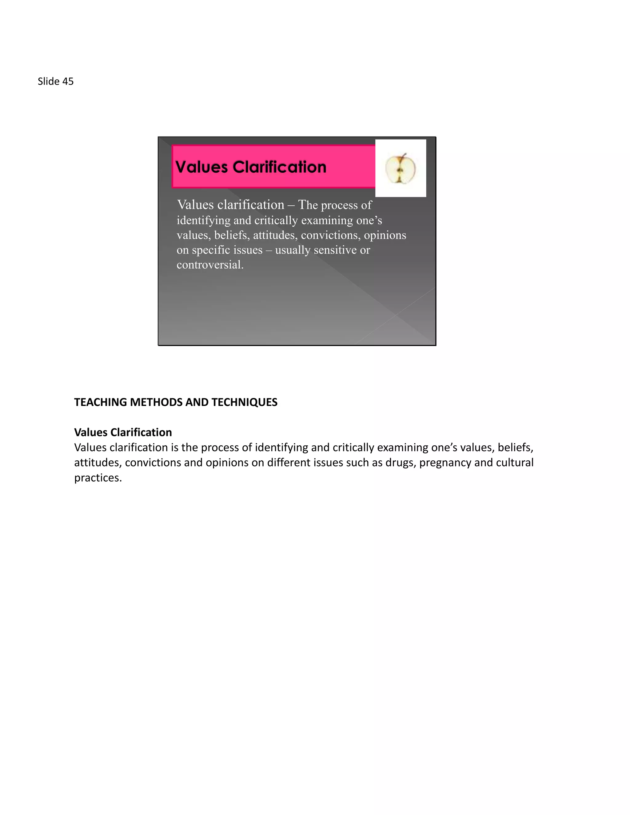 Slide 45




                                Values clarification – The process of
                                identifying and critically examining one’s
                                values, beliefs, attitudes, convictions, opinions
                                on specific issues – usually sensitive or
                                controversial.




           TEACHING METHODS AND TECHNIQUES

           Values Clarification
           Values clarification is the process of identifying and critically examining one’s values, beliefs,
           attitudes, convictions and opinions on different issues such as drugs, pregnancy and cultural
           practices.
 