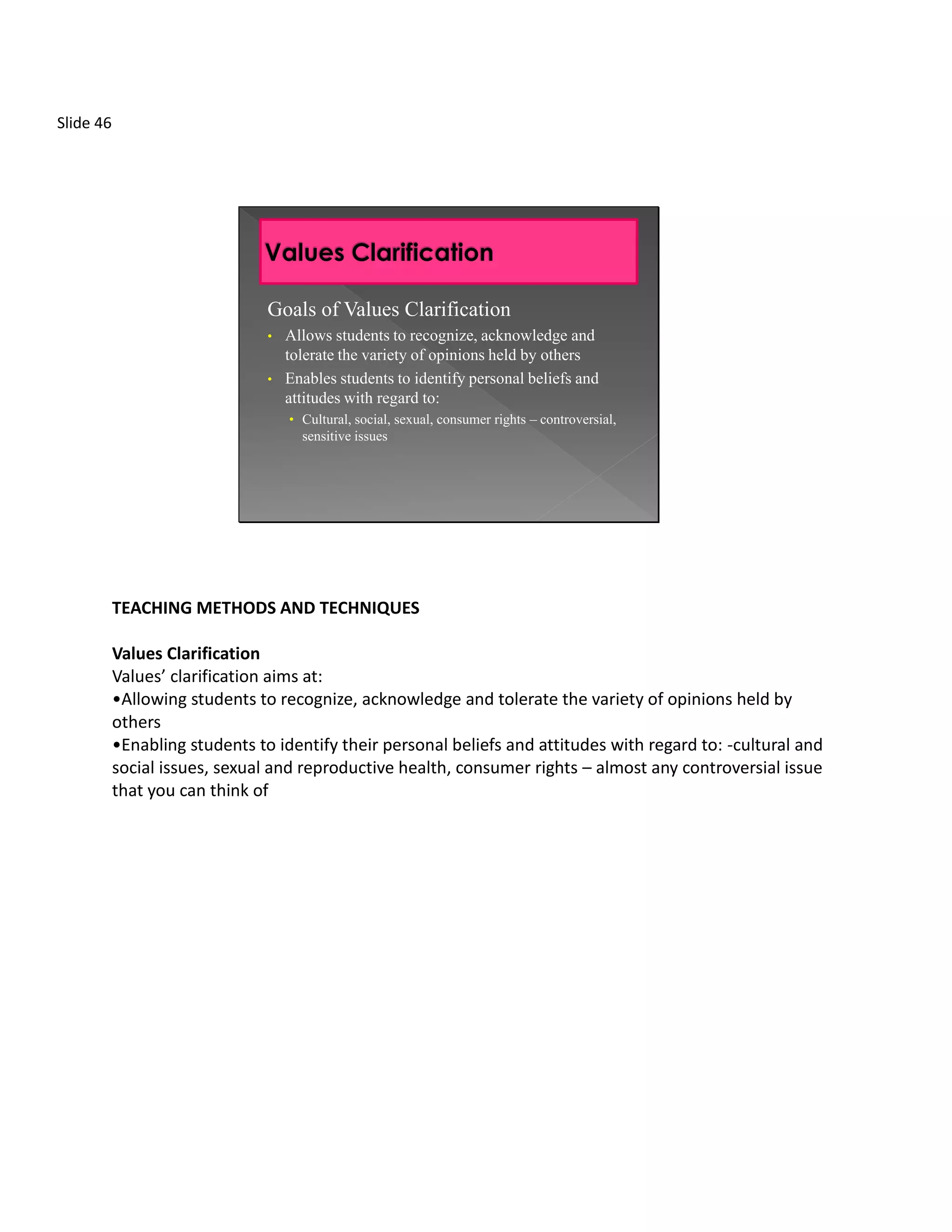Slide 46




                                Goals of Values Clarification
                                •   Allows students to recognize, acknowledge and
                                    tolerate the variety of opinions held by others
                                •   Enables students to identify personal beliefs and
                                    attitudes with regard to:
                                    • Cultural, social, sexual, consumer rights – controversial,
                                      sensitive issues




           TEACHING METHODS AND TECHNIQUES

           Values Clarification
           Values’ clarification aims at:
           •Allowing students to recognize, acknowledge and tolerate the variety of opinions held by
           others
           •Enabling students to identify their personal beliefs and attitudes with regard to: -cultural and
           social issues, sexual and reproductive health, consumer rights – almost any controversial issue
           that you can think of
 