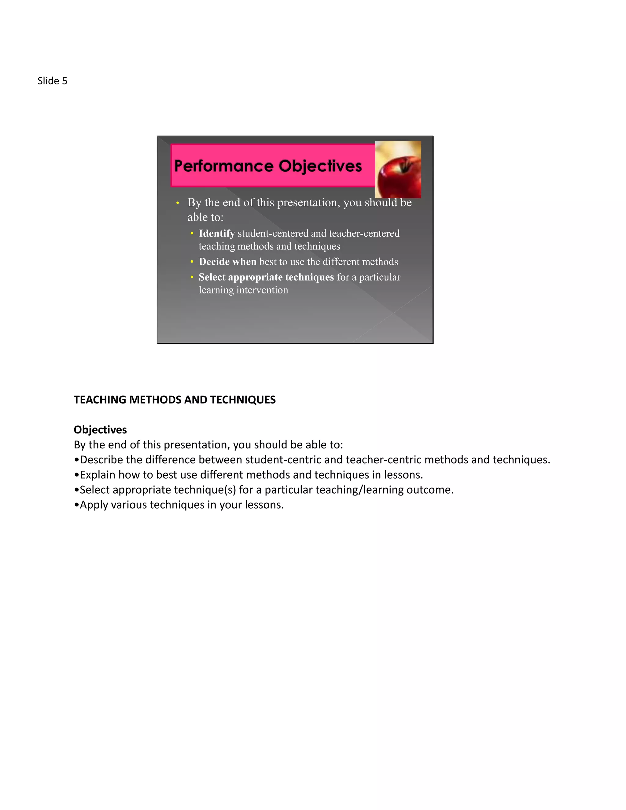 Slide 5




                             •   By the end of this presentation, you should be
                                 able to:
                                 • Identify student-centered and teacher-centered
                                   teaching methods and techniques
                                 • Decide when best to use the different methods
                                 • Select appropriate techniques for a particular
                                   learning intervention




          TEACHING METHODS AND TECHNIQUES

          Objectives
          By the end of this presentation, you should be able to:
          •Describe the difference between student-centric and teacher-centric methods and techniques.
          •Explain how to best use different methods and techniques in lessons.
          •Select appropriate technique(s) for a particular teaching/learning outcome.
          •Apply various techniques in your lessons.
 