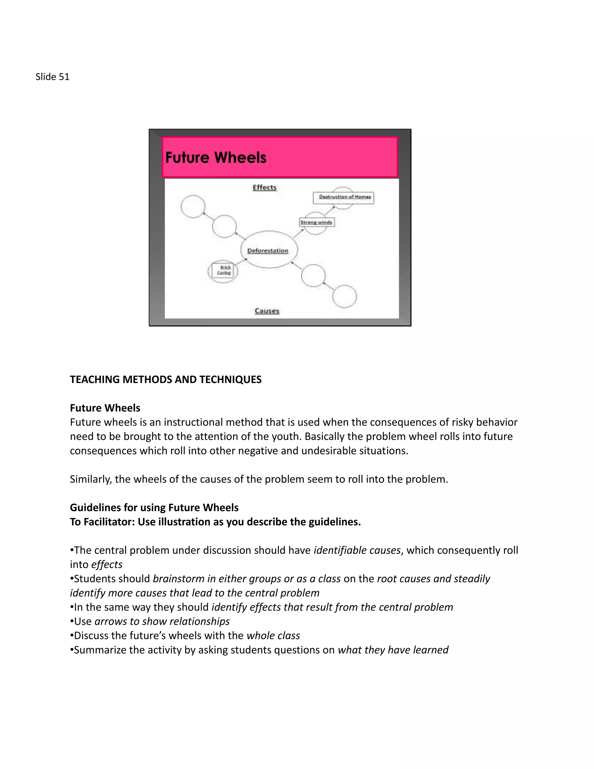 Slide 51




           TEACHING METHODS AND TECHNIQUES

           Future Wheels
           Future wheels is an instructional method that is used when the consequences of risky behavior
           need to be brought to the attention of the youth. Basically the problem wheel rolls into future
           consequences which roll into other negative and undesirable situations.

           Similarly, the wheels of the causes of the problem seem to roll into the problem.

           Guidelines for using Future Wheels
           To Facilitator: Use illustration as you describe the guidelines.

           •The central problem under discussion should have identifiable causes, which consequently roll
           into effects
           •Students should brainstorm in either groups or as a class on the root causes and steadily
           identify more causes that lead to the central problem
           •In the same way they should identify effects that result from the central problem
           •Use arrows to show relationships
           •Discuss the future’s wheels with the whole class
           •Summarize the activity by asking students questions on what they have learned
 