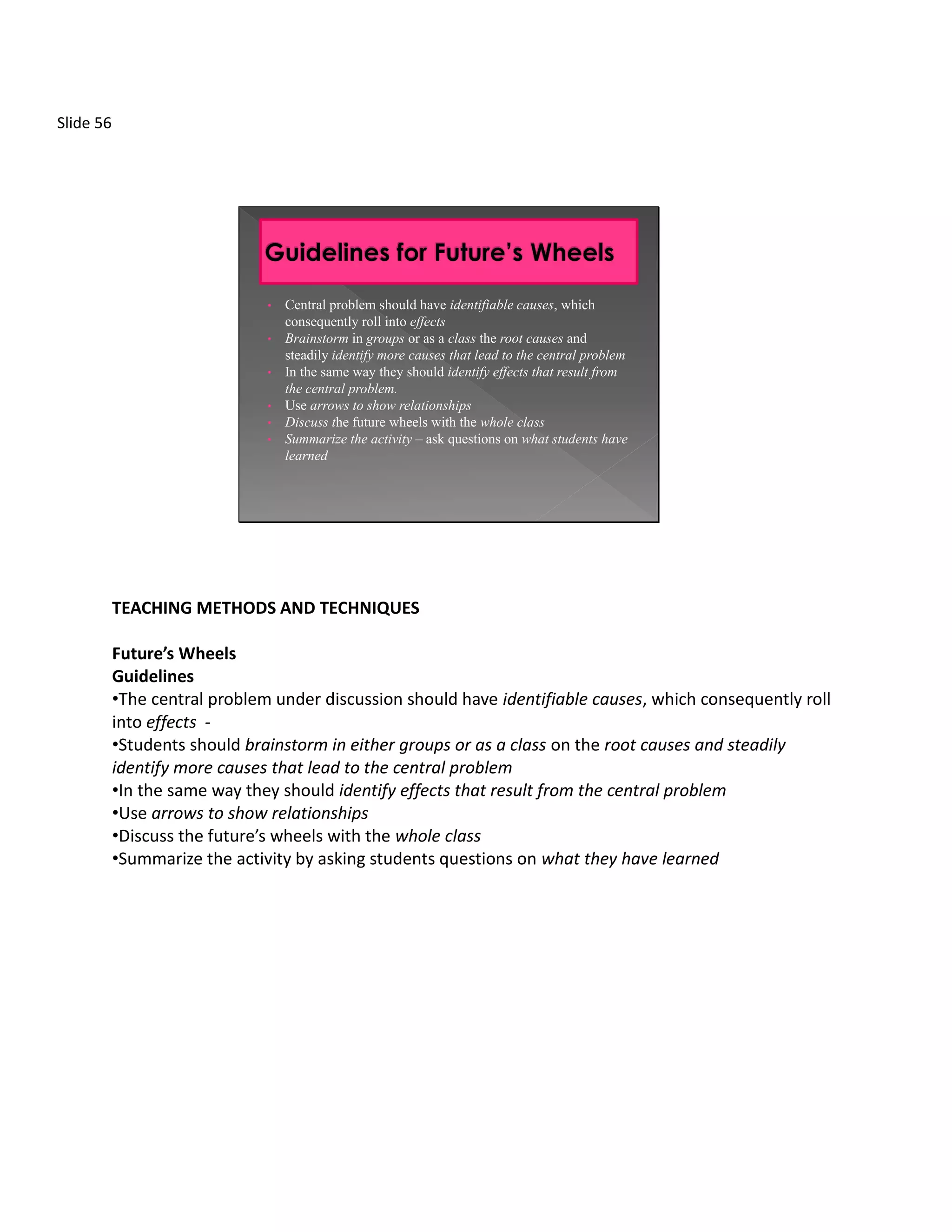 Slide 56




                               •   Central problem should have identifiable causes, which
                                   consequently roll into effects
                               •   Brainstorm in groups or as a class the root causes and
                                   steadily identify more causes that lead to the central problem
                               •   In the same way they should identify effects that result from
                                   the central problem.
                               •   Use arrows to show relationships
                               •   Discuss the future wheels with the whole class
                               •   Summarize the activity – ask questions on what students have
                                   learned




           TEACHING METHODS AND TECHNIQUES

           Future’s Wheels
           Guidelines
           •The central problem under discussion should have identifiable causes, which consequently roll
           into effects -
           •Students should brainstorm in either groups or as a class on the root causes and steadily
           identify more causes that lead to the central problem
           •In the same way they should identify effects that result from the central problem
           •Use arrows to show relationships
           •Discuss the future’s wheels with the whole class
           •Summarize the activity by asking students questions on what they have learned
 