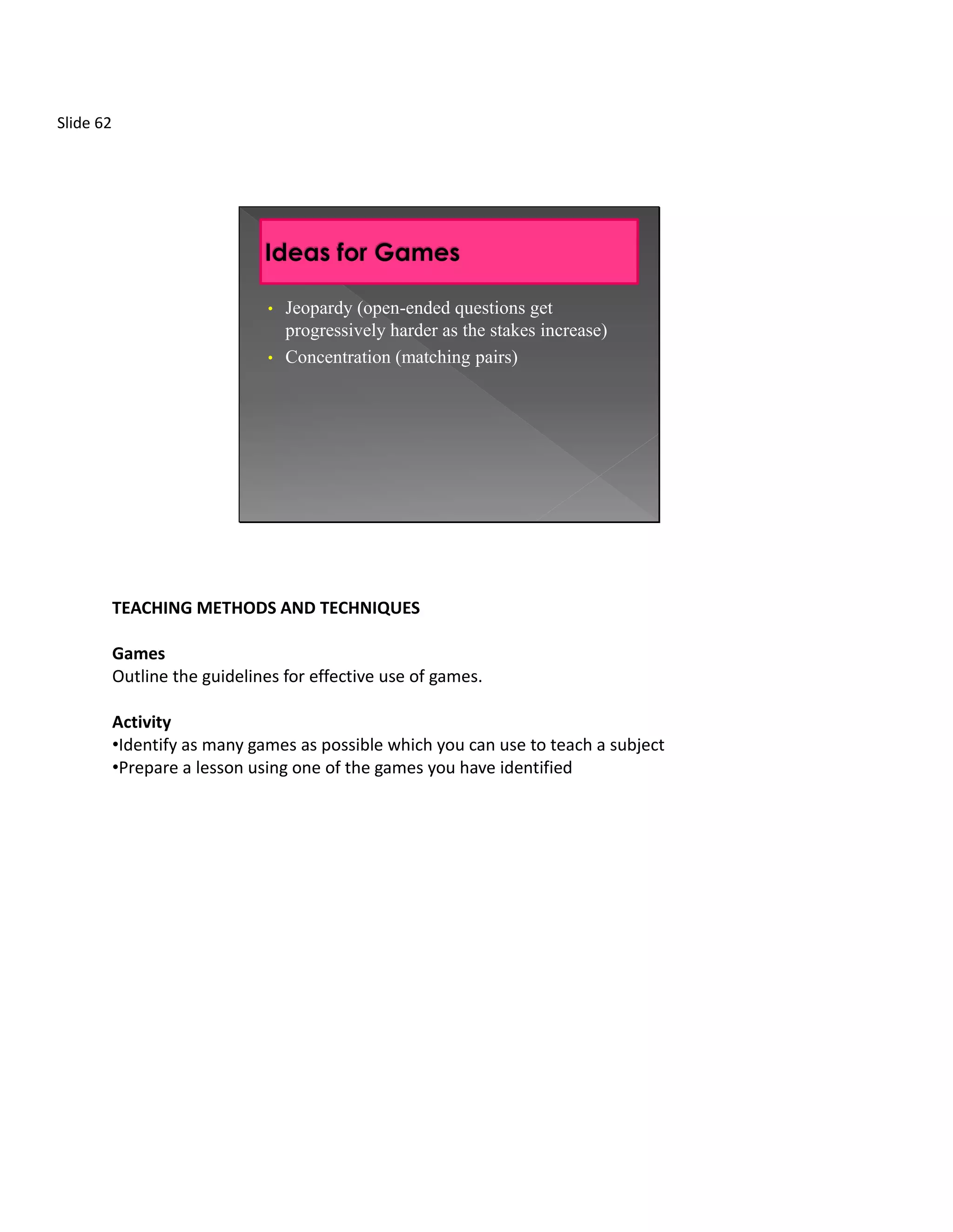 Slide 62




                               • Jeopardy (open-ended questions get
                                 progressively harder as the stakes increase)
                               • Concentration (matching pairs)




           TEACHING METHODS AND TECHNIQUES

           Games
           Outline the guidelines for effective use of games.

           Activity
           •Identify as many games as possible which you can use to teach a subject
           •Prepare a lesson using one of the games you have identified
 