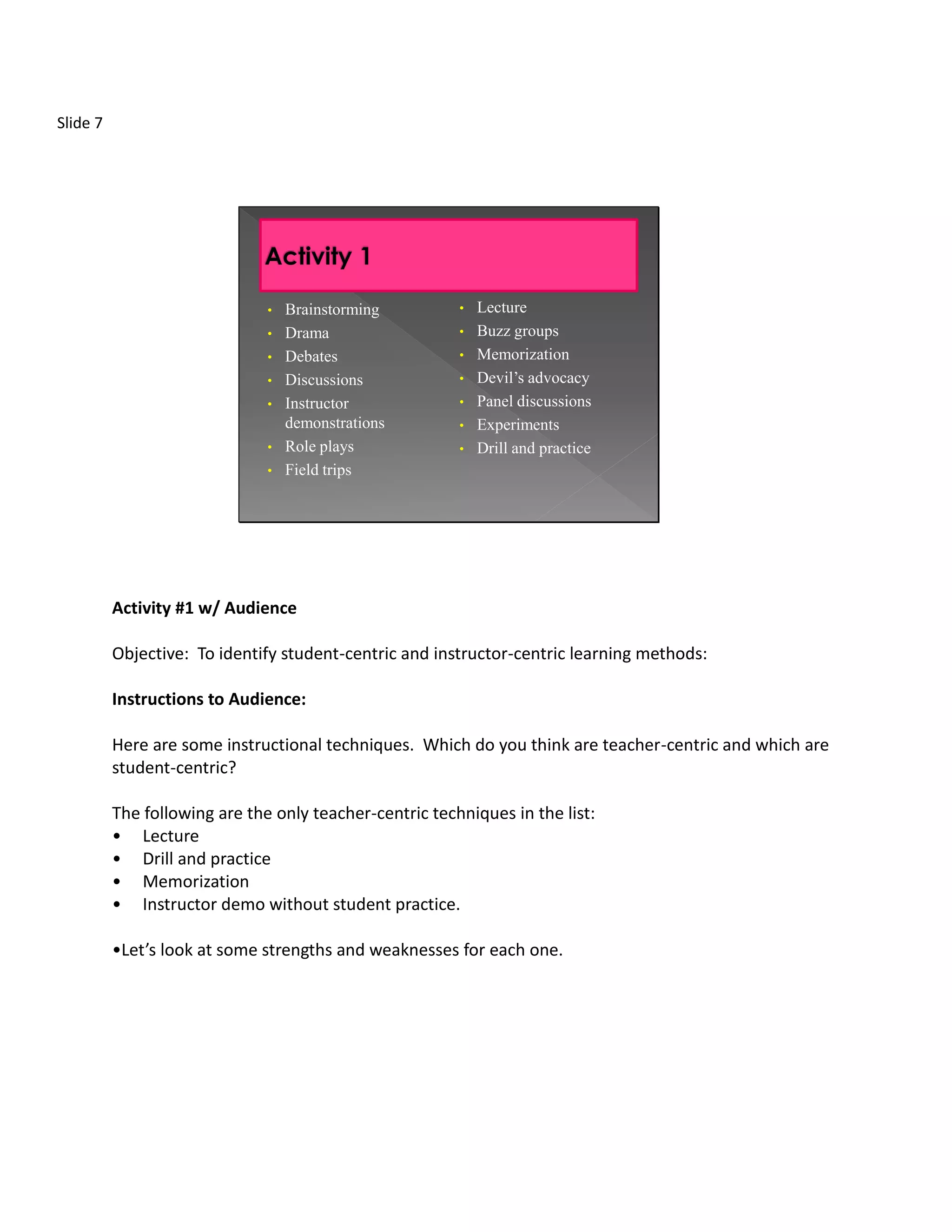 Slide 7




                               •   Brainstorming         •   Lecture
                               •   Drama                 •   Buzz groups
                               •   Debates               •   Memorization
                               •   Discussions           •   Devil’s advocacy
                               •   Instructor            •   Panel discussions
                                   demonstrations        •   Experiments
                               •   Role plays            •   Drill and practice
                               •   Field trips




          Activity #1 w/ Audience

          Objective: To identify student-centric and instructor-centric learning methods:

          Instructions to Audience:

          Here are some instructional techniques. Which do you think are teacher-centric and which are
          student-centric?

          The following are the only teacher-centric techniques in the list:
          • Lecture
          • Drill and practice
          • Memorization
          • Instructor demo without student practice.

          •Let’s look at some strengths and weaknesses for each one.
 