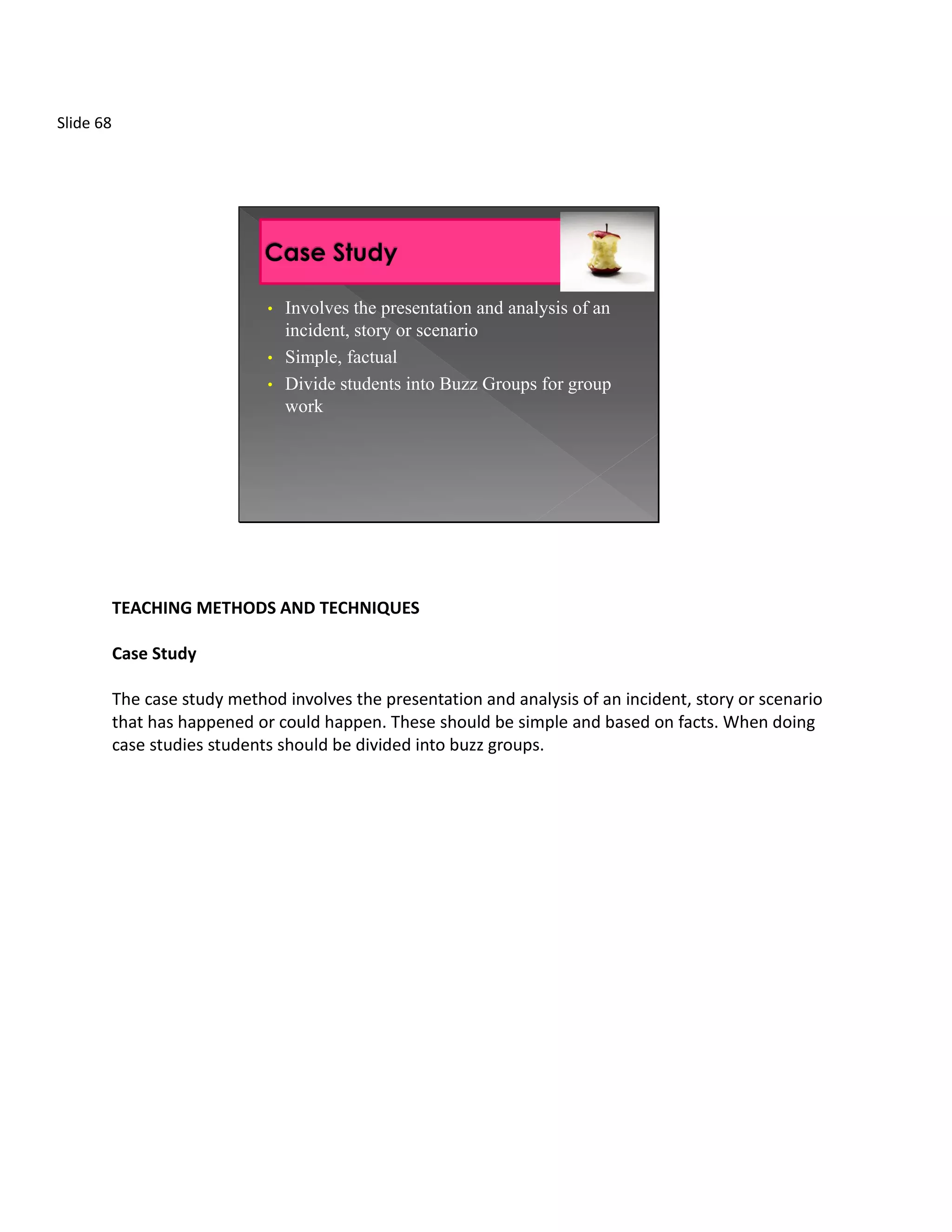 Slide 68




                               • Involves the presentation and analysis of an
                                 incident, story or scenario
                               • Simple, factual
                               • Divide students into Buzz Groups for group
                                 work




           TEACHING METHODS AND TECHNIQUES

           Case Study

           The case study method involves the presentation and analysis of an incident, story or scenario
           that has happened or could happen. These should be simple and based on facts. When doing
           case studies students should be divided into buzz groups.
 