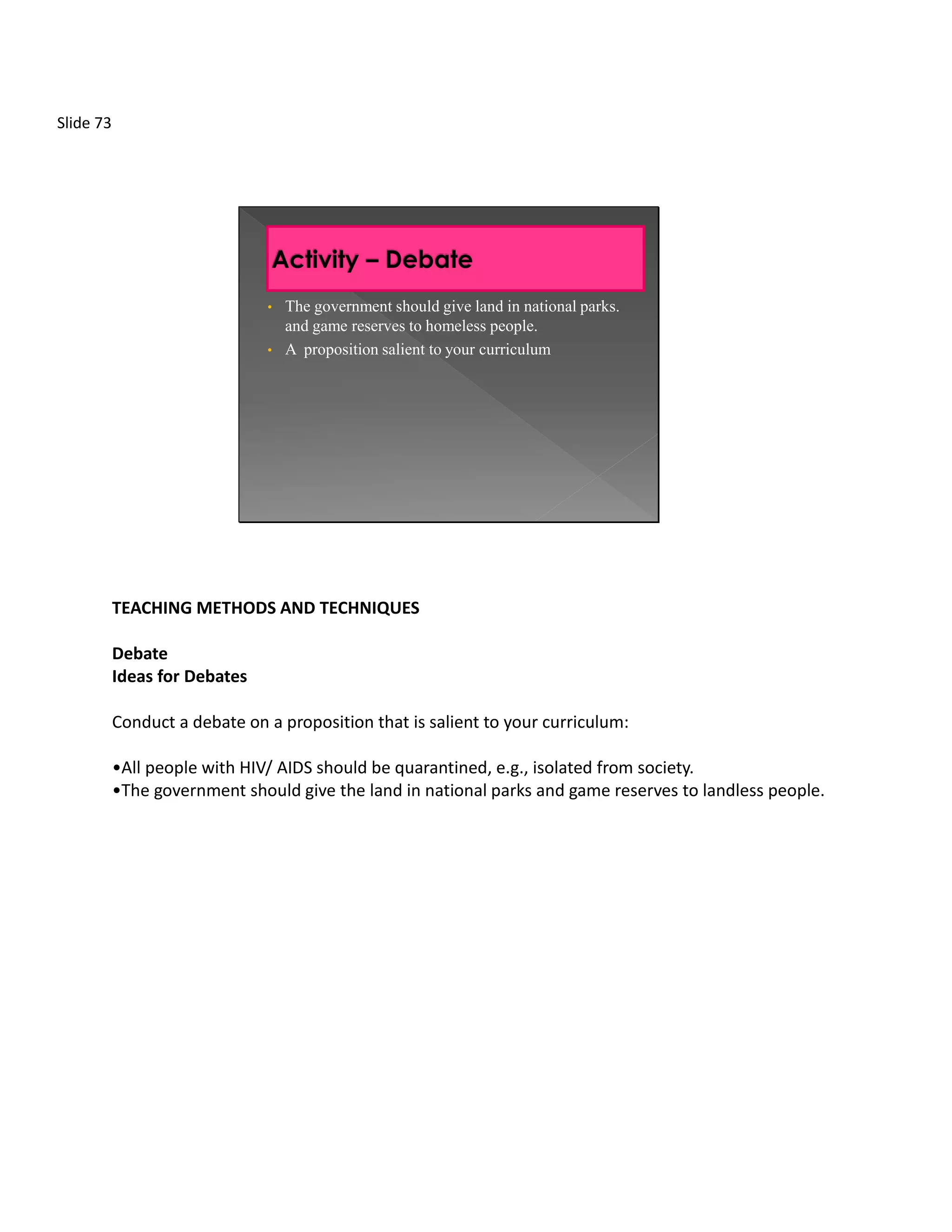 Slide 73




                               •   The government should give land in national parks.
                                   and game reserves to homeless people.
                               •   A proposition salient to your curriculum




           TEACHING METHODS AND TECHNIQUES

           Debate
           Ideas for Debates

           Conduct a debate on a proposition that is salient to your curriculum:

           •All people with HIV/ AIDS should be quarantined, e.g., isolated from society.
           •The government should give the land in national parks and game reserves to landless people.
 