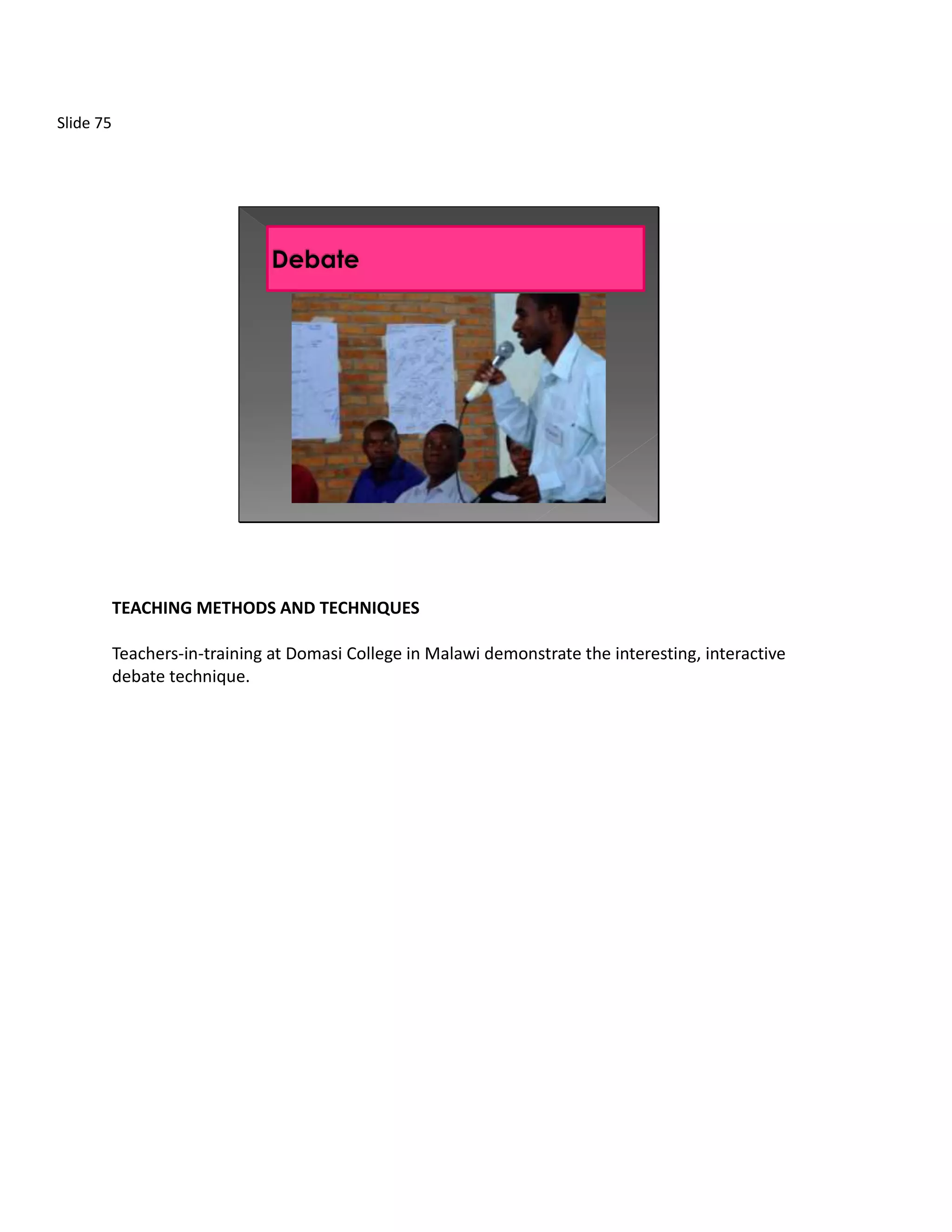 Slide 75




           TEACHING METHODS AND TECHNIQUES

           Teachers-in-training at Domasi College in Malawi demonstrate the interesting, interactive
           debate technique.
 