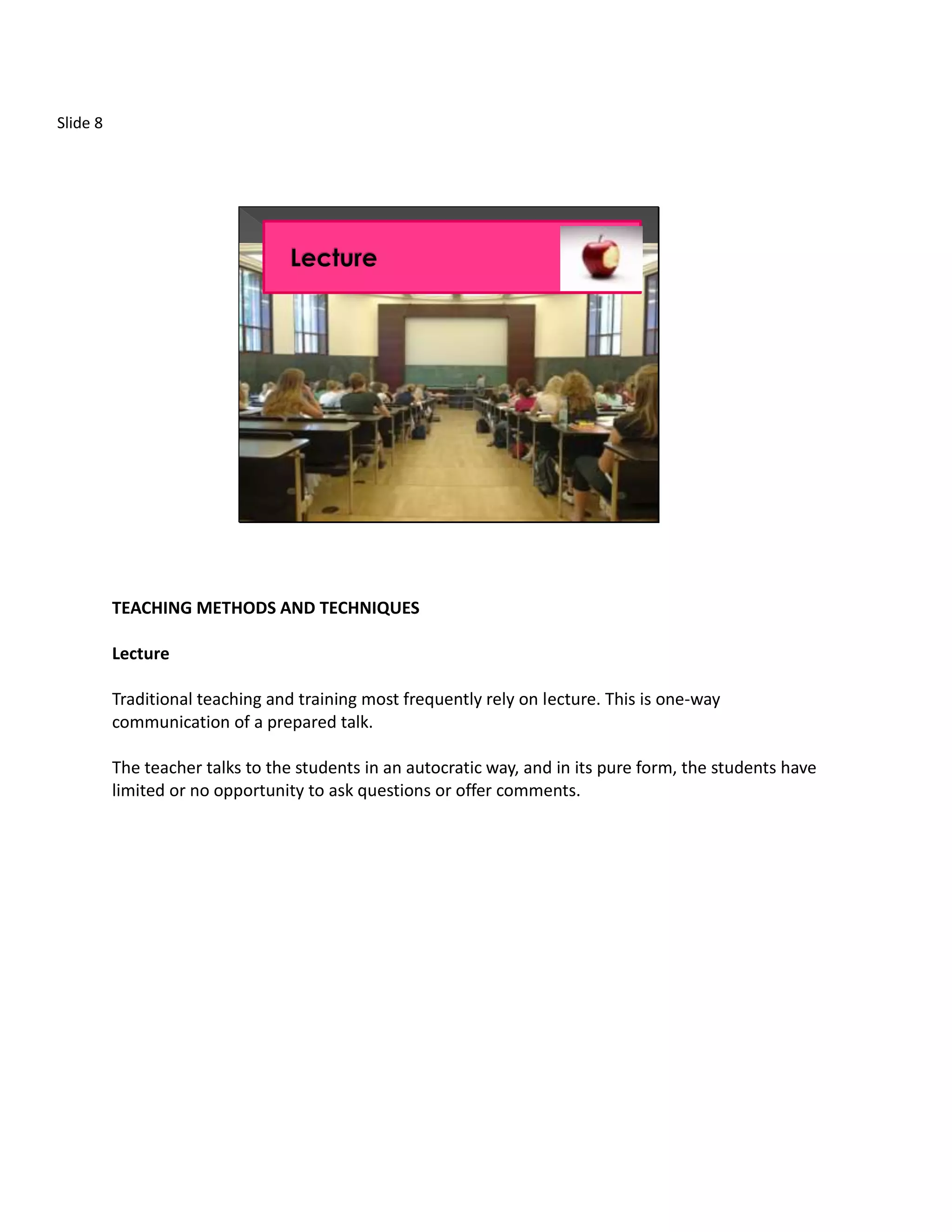 Slide 8




          TEACHING METHODS AND TECHNIQUES

          Lecture

          Traditional teaching and training most frequently rely on lecture. This is one-way
          communication of a prepared talk.

          The teacher talks to the students in an autocratic way, and in its pure form, the students have
          limited or no opportunity to ask questions or offer comments.
 