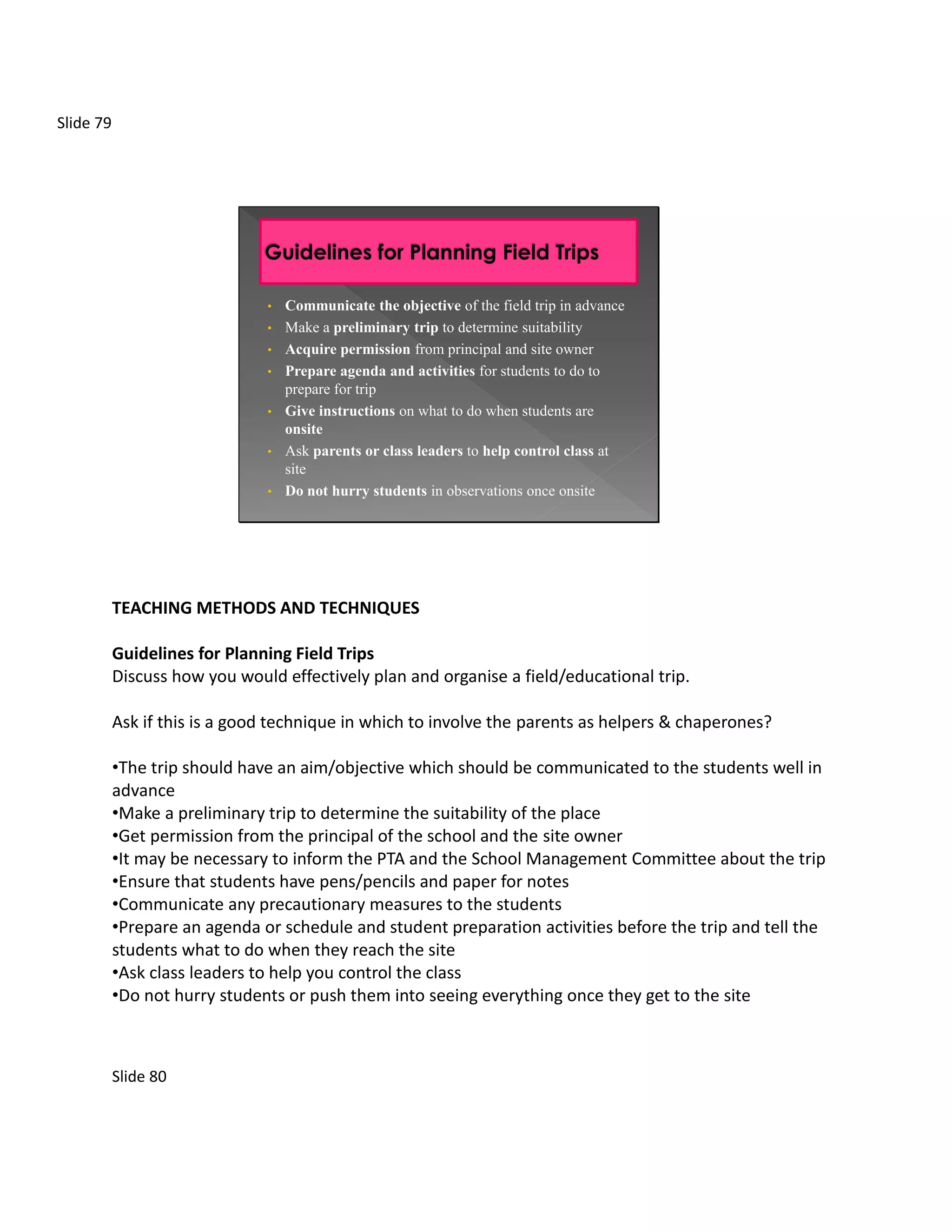 Slide 79




                               •   Communicate the objective of the field trip in advance
                               •   Make a preliminary trip to determine suitability
                               •   Acquire permission from principal and site owner
                               •   Prepare agenda and activities for students to do to
                                   prepare for trip
                               •   Give instructions on what to do when students are
                                   onsite
                               •   Ask parents or class leaders to help control class at
                                   site
                               •   Do not hurry students in observations once onsite




           TEACHING METHODS AND TECHNIQUES

           Guidelines for Planning Field Trips
           Discuss how you would effectively plan and organise a field/educational trip.

           Ask if this is a good technique in which to involve the parents as helpers & chaperones?

           •The trip should have an aim/objective which should be communicated to the students well in
           advance
           •Make a preliminary trip to determine the suitability of the place
           •Get permission from the principal of the school and the site owner
           •It may be necessary to inform the PTA and the School Management Committee about the trip
           •Ensure that students have pens/pencils and paper for notes
           •Communicate any precautionary measures to the students
           •Prepare an agenda or schedule and student preparation activities before the trip and tell the
           students what to do when they reach the site
           •Ask class leaders to help you control the class
           •Do not hurry students or push them into seeing everything once they get to the site



           Slide 80
 