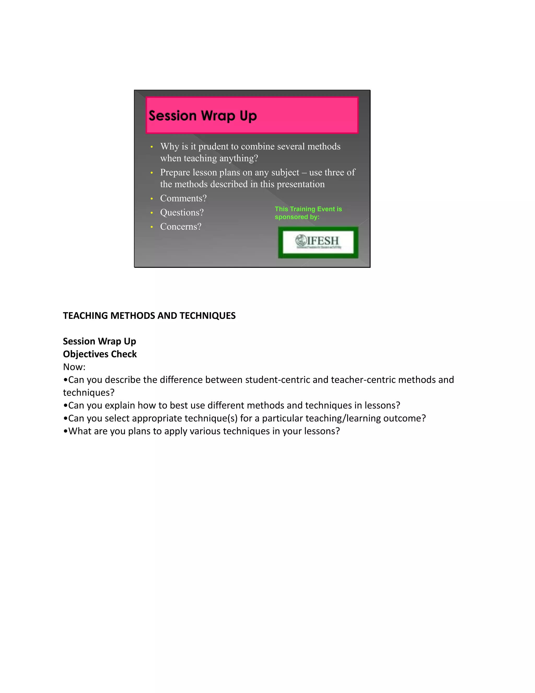 • Why is it prudent to combine several methods
                     when teaching anything?
                   • Prepare lesson plans on any subject – use three of
                     the methods described in this presentation
                   • Comments?
                                                  This Training Event is
                   • Questions?                   sponsored by:
                   • Concerns?




TEACHING METHODS AND TECHNIQUES

Session Wrap Up
Objectives Check
Now:
•Can you describe the difference between student-centric and teacher-centric methods and
techniques?
•Can you explain how to best use different methods and techniques in lessons?
•Can you select appropriate technique(s) for a particular teaching/learning outcome?
•What are you plans to apply various techniques in your lessons?
 
