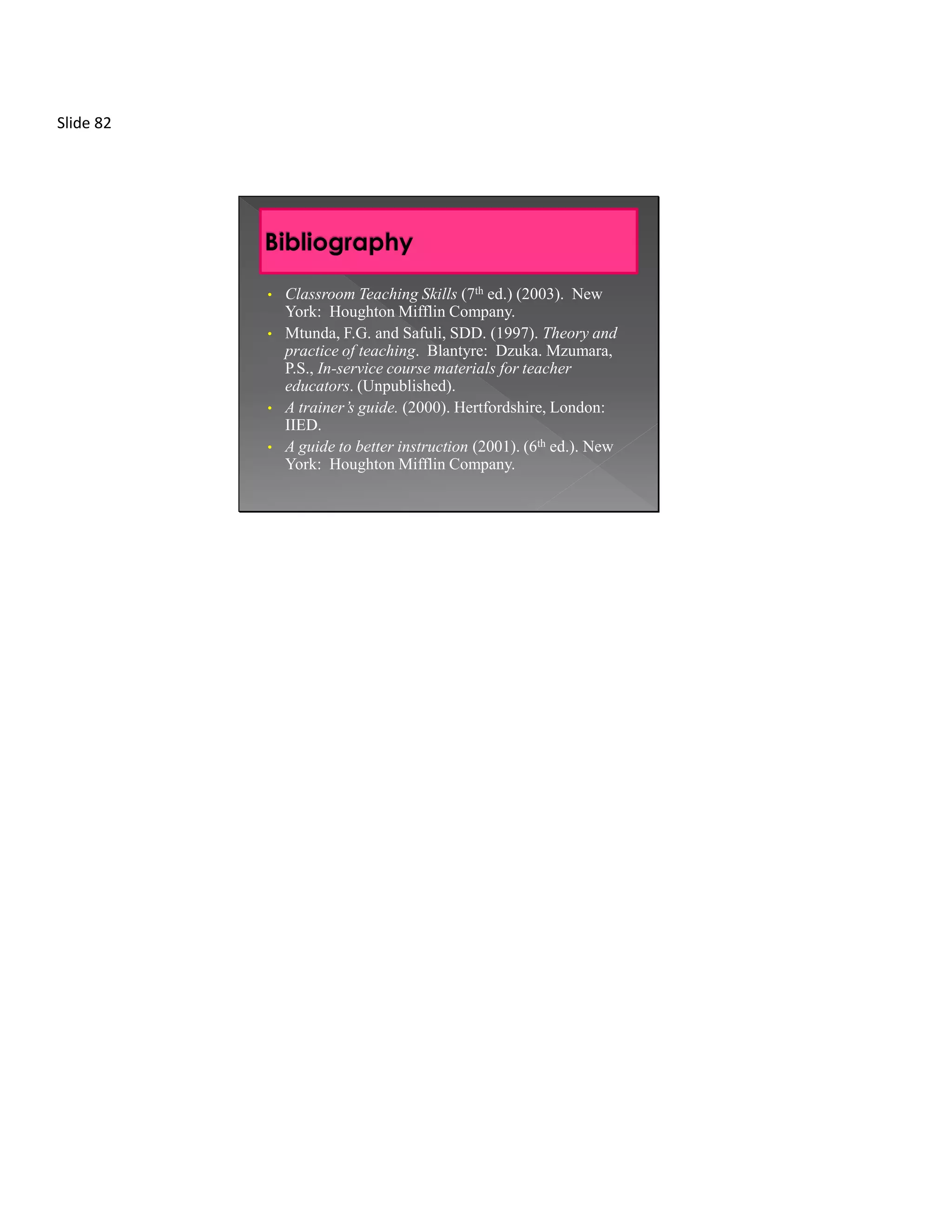 Slide 82




           •   Classroom Teaching Skills (7th ed.) (2003). New
               York: Houghton Mifflin Company.
           •   Mtunda, F.G. and Safuli, SDD. (1997). Theory and
               practice of teaching. Blantyre: Dzuka. Mzumara,
               P.S., In-service course materials for teacher
               educators. (Unpublished).
           •   A trainer’s guide. (2000). Hertfordshire, London:
               IIED.
           •   A guide to better instruction (2001). (6th ed.). New
               York: Houghton Mifflin Company.
 