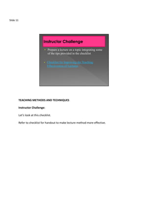 Slide 11




                                  • Prepare a lecture on a topic integrating some
                                    of the tips provided in the checklist

                                 •   Checklist for Improving the Teaching
                                     Effectiveness of Lectures




           TEACHING METHODS AND TECHNIQUES

           Instructor Challenge:

           Let’s look at this checklist.

           Refer to checklist for handout to make lecture method more effective.
 