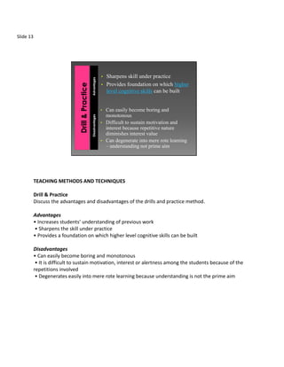 Slide 13




                                                      • Sharpens skill under practice


                                      Advantages
                                                      • Provides foundation on which higher
                                                        level cognitive skills can be built


                                                      •   Can easily become boring and
                                                          monotonous
                                      Disadvantages




                                                      •   Difficult to sustain motivation and
                                                          interest because repetitive nature
                                                          diminishes interest value
                                                      •   Can degenerate into mere rote learning
                                                          – understanding not prime aim




           TEACHING METHODS AND TECHNIQUES

           Drill & Practice
           Discuss the advantages and disadvantages of the drills and practice method.

           Advantages
           • Increases students’ understanding of previous work
           • Sharpens the skill under practice
           • Provides a foundation on which higher level cognitive skills can be built

           Disadvantages
           • Can easily become boring and monotonous
            • It is difficult to sustain motivation, interest or alertness among the students because of the
           repetitions involved
            • Degenerates easily into mere rote learning because understanding is not the prime aim
 