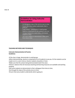 Slide 18




                               • Go through the steps of the activity one at a time
                               • Ensure that every student understands what is
                                 going on
                               • Large classes - demonstrate in small groups
                               • Stand at a raised point for all students to see you
                               • Arrange students in a semi-circle, with shorter
                                 students in front
                               • Ask some students to demonstrate to their peers
                                 from time-to-time




           TEACHING METHODS AND TECHNIQUES

           Instructor Demonstration & Practice
           Guidelines

           •If the class is large, demonstrate in small groups.
           •When demonstrating, stand at a raised point for all students to see you. Or the students can be
           made to sit in a semi-circle or shorter students should be in front .
           •Make sure that the actions being demonstrated match the voice .
           •Check in advance that all necessary teaching and learning resources are available and working
           properly.
           •Ask some students to demonstrate to their colleagues from time to time.
           •Go through the steps of the activity one at a time.
           •Ensure that every student understands what is going on.
 