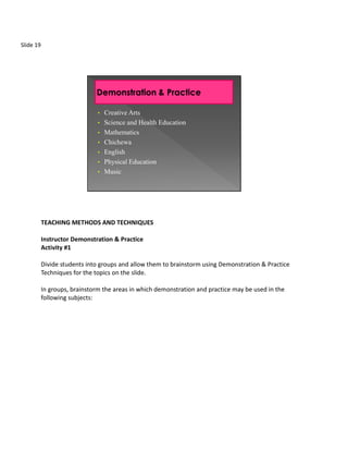 Slide 19




                               •   Creative Arts
                               •   Science and Health Education
                               •   Mathematics
                               •   Chichewa
                               •   English
                               •   Physical Education
                               •   Music




           TEACHING METHODS AND TECHNIQUES

           Instructor Demonstration & Practice
           Activity #1

           Divide students into groups and allow them to brainstorm using Demonstration & Practice
           Techniques for the topics on the slide.

           In groups, brainstorm the areas in which demonstration and practice may be used in the
           following subjects:
 