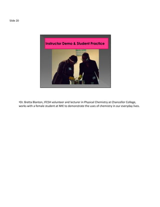 Slide 20




           •Dr. Bretta Blanton, IFESH volunteer and lecturer in Physical Chemistry at Chancellor College,
           works with a female student at MIE to demonstrate the uses of chemistry in our everyday lives.
 