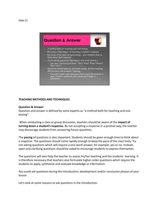 Slide 21




                     •   A method both for teaching and oral testing
                     •   Be aware of the impact of rejecting a student’s response
                     •   Be aware of the pace of questioning – give students time to
                         think about their response
                     •   Avoid asking questions that require one-word answer s
                         • Ask open, clarifying questions – Who? What? When? Where?
                            Why? How?
                     •   Questions should help the instructor assess his/her teaching
                         effectiveness and students` learning.
                         • Formulate higher order questions which require the students to
                            apply, analyze, synthesize and evaluate knowledge or
                            information




TEACHING METHODS AND TECHNIQUES

Question & Answer
Question and answer is defined by some experts as "a method both for teaching and oral
testing".

 When conducting a class or group discussion, teachers should be aware of the impact of
turning down a student’s response. By not accepting a response in a positive way, the teacher
may discourage students from answering future questions.

The pacing of questions is also important. Students should be given enough time to think about
a response. The questions should come rapidly enough to keep the pace of the class lively. Try
not asking questions which will require a one-word answer; for example; yes or no. Instead,
open and clarifying questions should be asked to encourage students to express themselves.

The questions will also help the teacher to assess his/her teaching and the students` learning. It
is therefore necessary that teachers also formulate higher-order questions which require the
students to apply, synthesize and evaluate knowledge or information.

You could ask questions during the introduction, development and/or conclusion phases of your
lesson.

Let’s look at some reasons to ask questions in the Introduction.
 