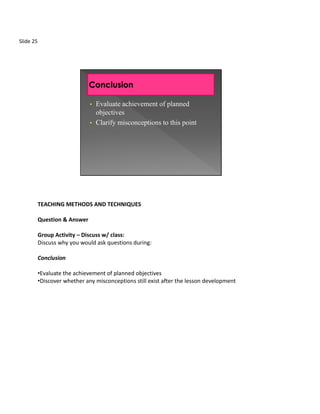 Slide 25




                               •   Evaluate achievement of planned
                                   objectives
                               •   Clarify misconceptions to this point




           TEACHING METHODS AND TECHNIQUES

           Question & Answer

           Group Activity – Discuss w/ class:
           Discuss why you would ask questions during:

           Conclusion

           •Evaluate the achievement of planned objectives
           •Discover whether any misconceptions still exist after the lesson development
 