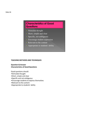 Slide 26




                              • Stimulate thought
                              • Short, simple and clear
                              • Specific, not ambiguous
                              • Encourage student expression
                              • Relevant to the content
                              • Appropriate to students’ ability




           TEACHING METHODS AND TECHNIQUES

           Question & Answer
           Characteristics of Good Questions

           Good questions should:
           •Stimulate thought
           •Short, simple and clear
           •Specific and not ambiguous
           •Encourage students to express themselves
           •Relevant to the content
           •Appropriate to students’ ability
 
