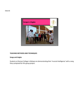 Slide 60




           TEACHING METHODS AND TECHNIQUES

           Songs and Jingles

           Students at Domasi College in Malawi are demonstrating their ‘musical intelligence’ with a song
           they composed for this group project.
 