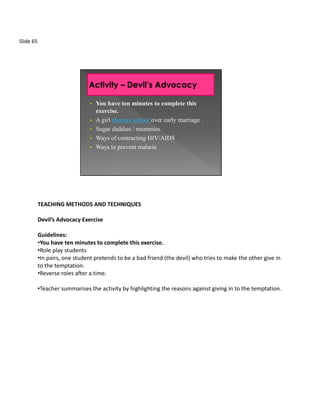 Slide 65




                                •   You have ten minutes to complete this
                                    exercise.
                                •   A girl chooses school over early marriage .
                                •   Sugar daddies / mummies
                                •   Ways of contracting HIV/AIDS
                                •   Ways to prevent malaria




           TEACHING METHODS AND TECHNIQUES

           Devil’s Advocacy Exercise

           Guidelines:
           •You have ten minutes to complete this exercise.
           •Role play students
           •In pairs, one student pretends to be a bad friend (the devil) who tries to make the other give in
           to the temptation.
           •Reverse roles after a time.

           •Teacher summarises the activity by highlighting the reasons against giving in to the temptation.
 